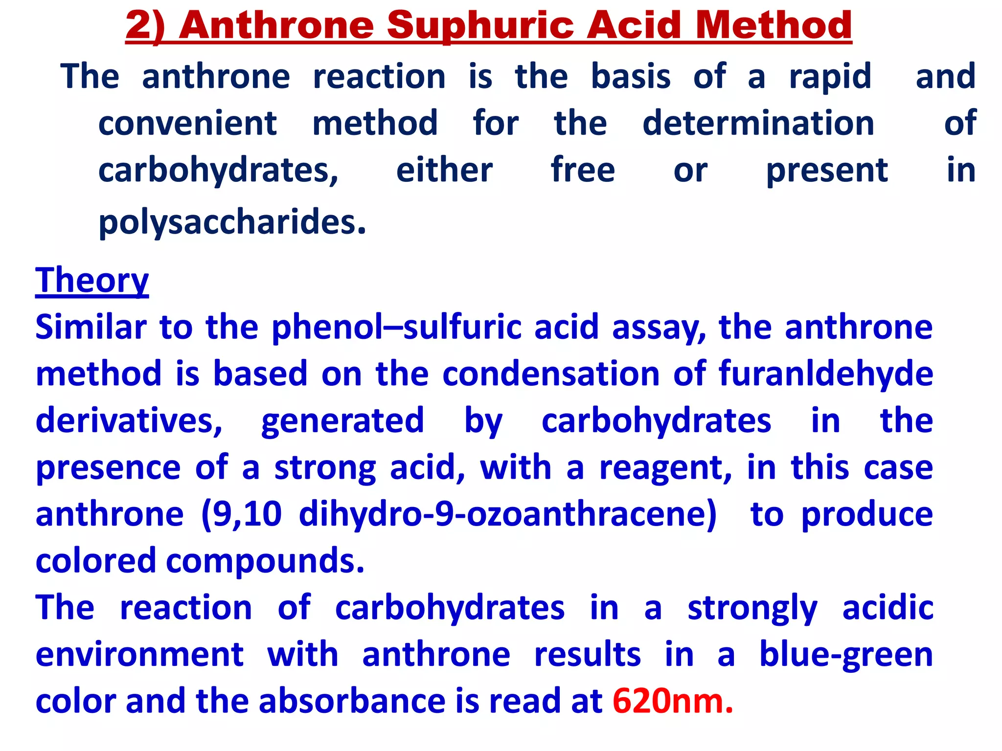 2) Anthrone Suphuric Acid Method
The anthrone reaction is the basis of a rapid and
convenient method for the determination of
carbohydrates, either free or present in
polysaccharides.
Theory
Similar to the phenol–sulfuric acid assay, the anthrone
method is based on the condensation of furanldehyde
derivatives, generated by carbohydrates in the
presence of a strong acid, with a reagent, in this case
anthrone (9,10 dihydro-9-ozoanthracene) to produce
colored compounds.
The reaction of carbohydrates in a strongly acidic
environment with anthrone results in a blue-green
color and the absorbance is read at 620nm.
 