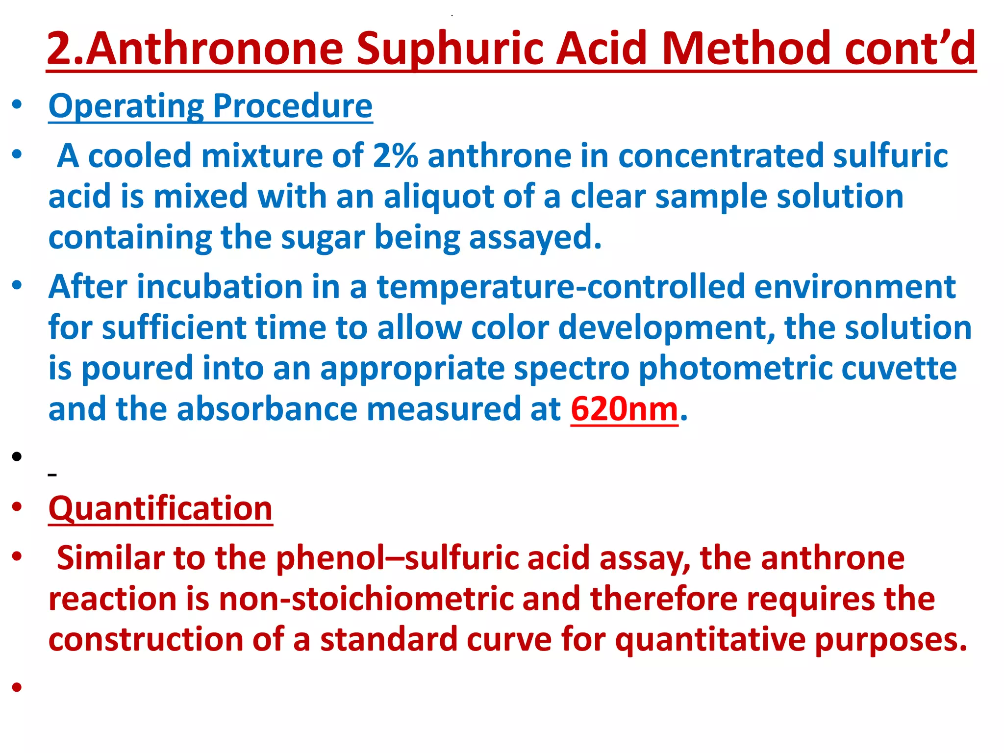 .
2.Anthronone Suphuric Acid Method cont’d
• Operating Procedure
• A cooled mixture of 2% anthrone in concentrated sulfuric
acid is mixed with an aliquot of a clear sample solution
containing the sugar being assayed.
• After incubation in a temperature-controlled environment
for sufficient time to allow color development, the solution
is poured into an appropriate spectro photometric cuvette
and the absorbance measured at 620nm.
•
• Quantification
• Similar to the phenol–sulfuric acid assay, the anthrone
reaction is non-stoichiometric and therefore requires the
construction of a standard curve for quantitative purposes.
•
 
