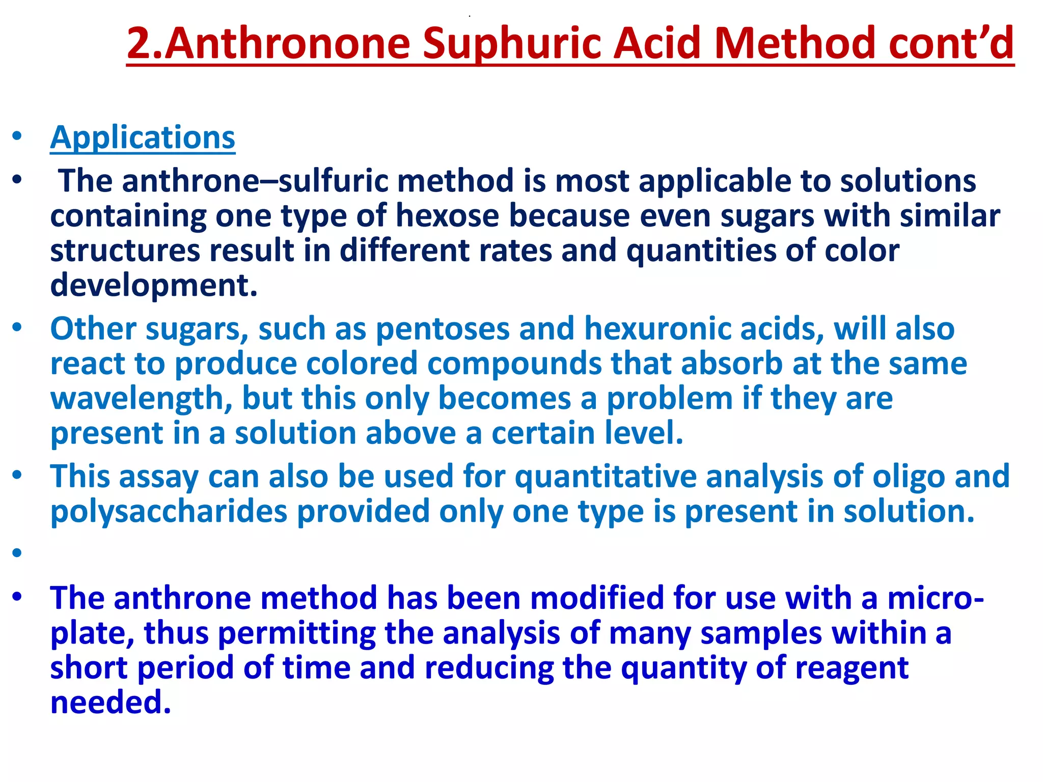 .
2.Anthronone Suphuric Acid Method cont’d
• Applications
• The anthrone–sulfuric method is most applicable to solutions
containing one type of hexose because even sugars with similar
structures result in different rates and quantities of color
development.
• Other sugars, such as pentoses and hexuronic acids, will also
react to produce colored compounds that absorb at the same
wavelength, but this only becomes a problem if they are
present in a solution above a certain level.
• This assay can also be used for quantitative analysis of oligo and
polysaccharides provided only one type is present in solution.
•
• The anthrone method has been modified for use with a micro-
plate, thus permitting the analysis of many samples within a
short period of time and reducing the quantity of reagent
needed.
 