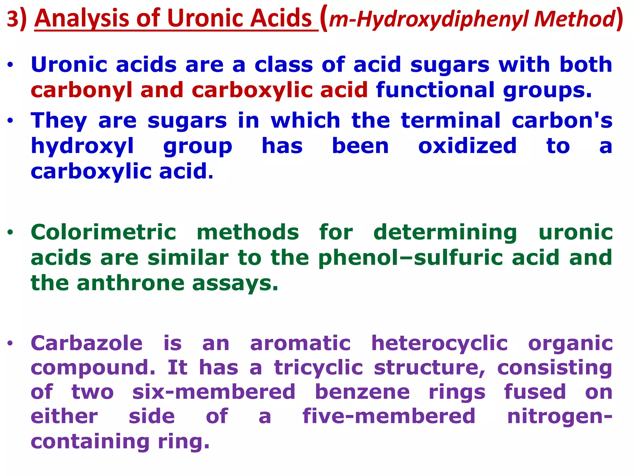 3) Analysis of Uronic Acids (m-Hydroxydiphenyl Method)
• Uronic acids are a class of acid sugars with both
carbonyl and carboxylic acid functional groups.
• They are sugars in which the terminal carbon's
hydroxyl group has been oxidized to a
carboxylic acid.
• Colorimetric methods for determining uronic
acids are similar to the phenol–sulfuric acid and
the anthrone assays.
• Carbazole is an aromatic heterocyclic organic
compound. It has a tricyclic structure, consisting
of two six-membered benzene rings fused on
either side of a five-membered nitrogen-
containing ring.
 