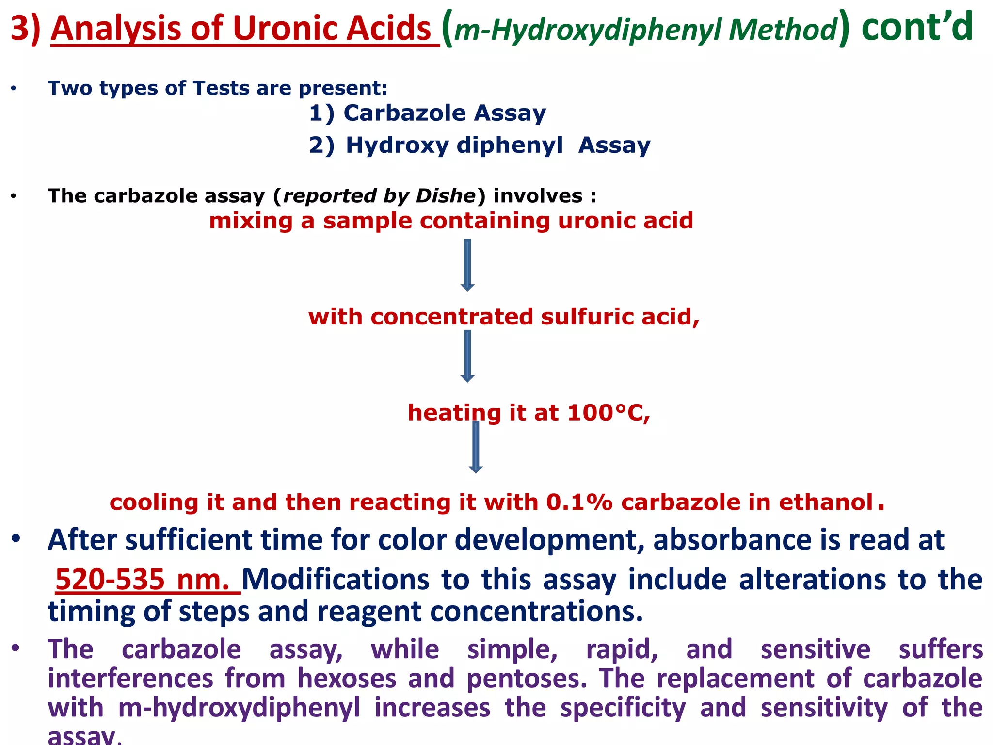 3) Analysis of Uronic Acids (m-Hydroxydiphenyl Method) cont’d
• Two types of Tests are present:
1) Carbazole Assay
2) Hydroxy diphenyl Assay
• The carbazole assay (reported by Dishe) involves :
mixing a sample containing uronic acid
with concentrated sulfuric acid,
heating it at 100°C,
cooling it and then reacting it with 0.1% carbazole in ethanol.
• After sufficient time for color development, absorbance is read at
520-535 nm. Modifications to this assay include alterations to the
timing of steps and reagent concentrations.
• The carbazole assay, while simple, rapid, and sensitive suffers
interferences from hexoses and pentoses. The replacement of carbazole
with m-hydroxydiphenyl increases the specificity and sensitivity of the
 