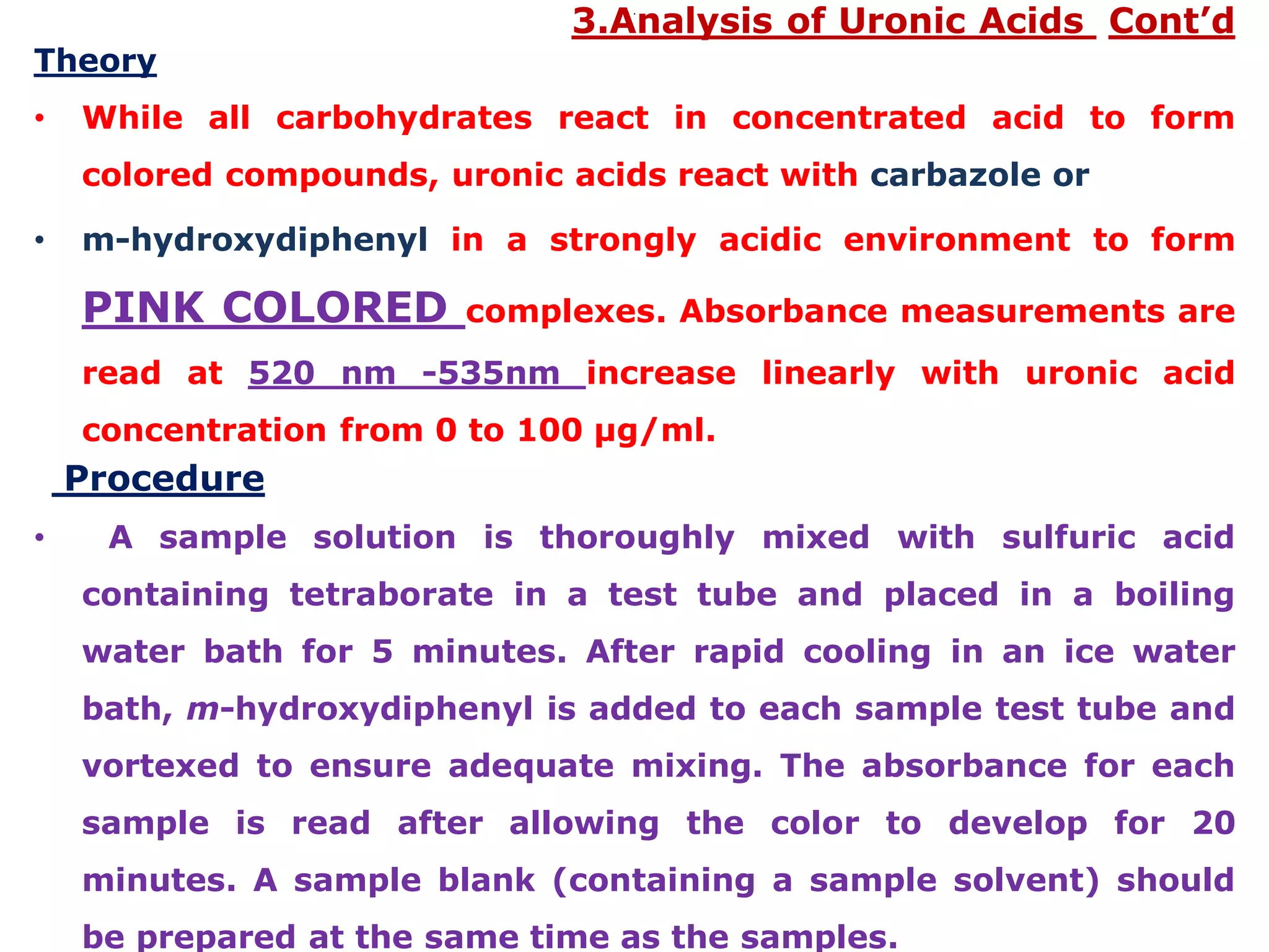 .
3.Analysis of Uronic Acids Cont’d
Theory
• While all carbohydrates react in concentrated acid to form
colored compounds, uronic acids react with carbazole or
• m-hydroxydiphenyl in a strongly acidic environment to form
PINK COLORED complexes. Absorbance measurements are
read at 520 nm -535nm increase linearly with uronic acid
concentration from 0 to 100 µg/ml.
Procedure
• A sample solution is thoroughly mixed with sulfuric acid
containing tetraborate in a test tube and placed in a boiling
water bath for 5 minutes. After rapid cooling in an ice water
bath, m-hydroxydiphenyl is added to each sample test tube and
vortexed to ensure adequate mixing. The absorbance for each
sample is read after allowing the color to develop for 20
minutes. A sample blank (containing a sample solvent) should
be prepared at the same time as the samples.
 