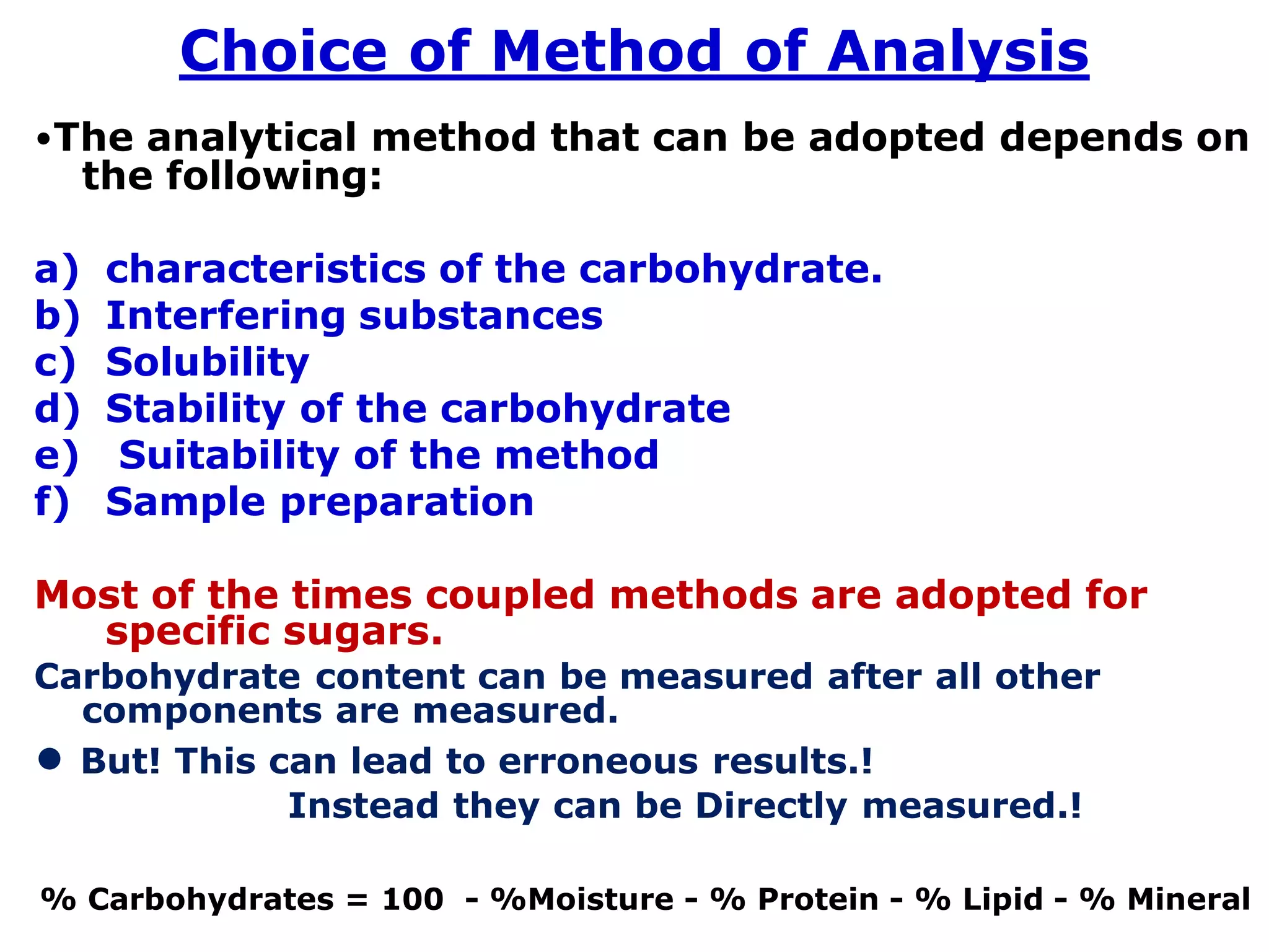 Choice of Method of Analysis
•The analytical method that can be adopted depends on
the following:
a) characteristics of the carbohydrate.
b) Interfering substances
c) Solubility
d) Stability of the carbohydrate
e) Suitability of the method
f) Sample preparation
Most of the times coupled methods are adopted for
specific sugars.
Carbohydrate content can be measured after all other
components are measured.
• But! This can lead to erroneous results.!
Instead they can be Directly measured.!
% Carbohydrates = 100 - %Moisture - % Protein - % Lipid - % Mineral
 