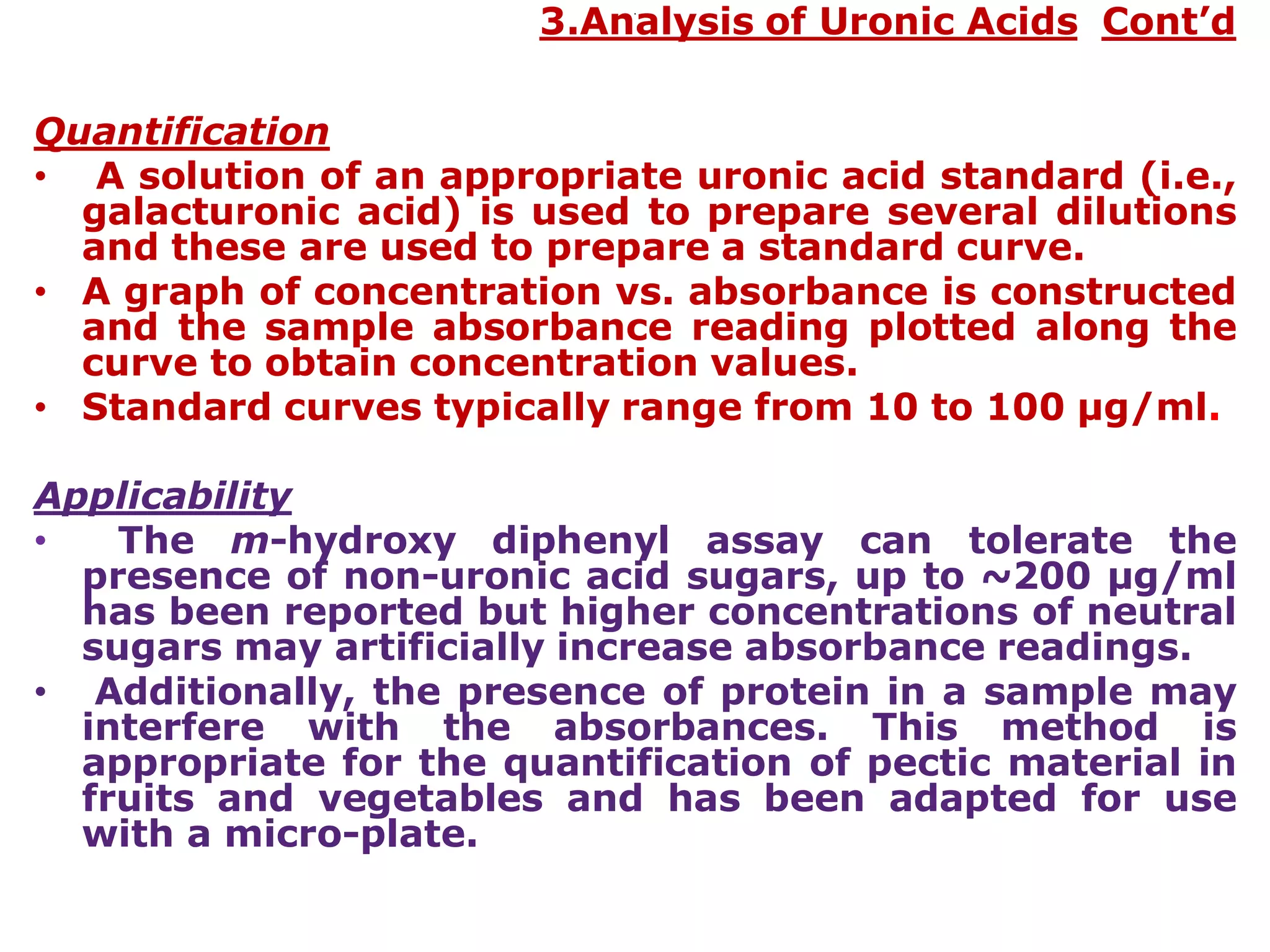 .
3.Analysis of Uronic Acids Cont’d
Quantification
• A solution of an appropriate uronic acid standard (i.e.,
galacturonic acid) is used to prepare several dilutions
and these are used to prepare a standard curve.
• A graph of concentration vs. absorbance is constructed
and the sample absorbance reading plotted along the
curve to obtain concentration values.
• Standard curves typically range from 10 to 100 µg/ml.
Applicability
• The m-hydroxy diphenyl assay can tolerate the
presence of non-uronic acid sugars, up to ~200 µg/ml
has been reported but higher concentrations of neutral
sugars may artificially increase absorbance readings.
• Additionally, the presence of protein in a sample may
interfere with the absorbances. This method is
appropriate for the quantification of pectic material in
fruits and vegetables and has been adapted for use
with a micro-plate.
 