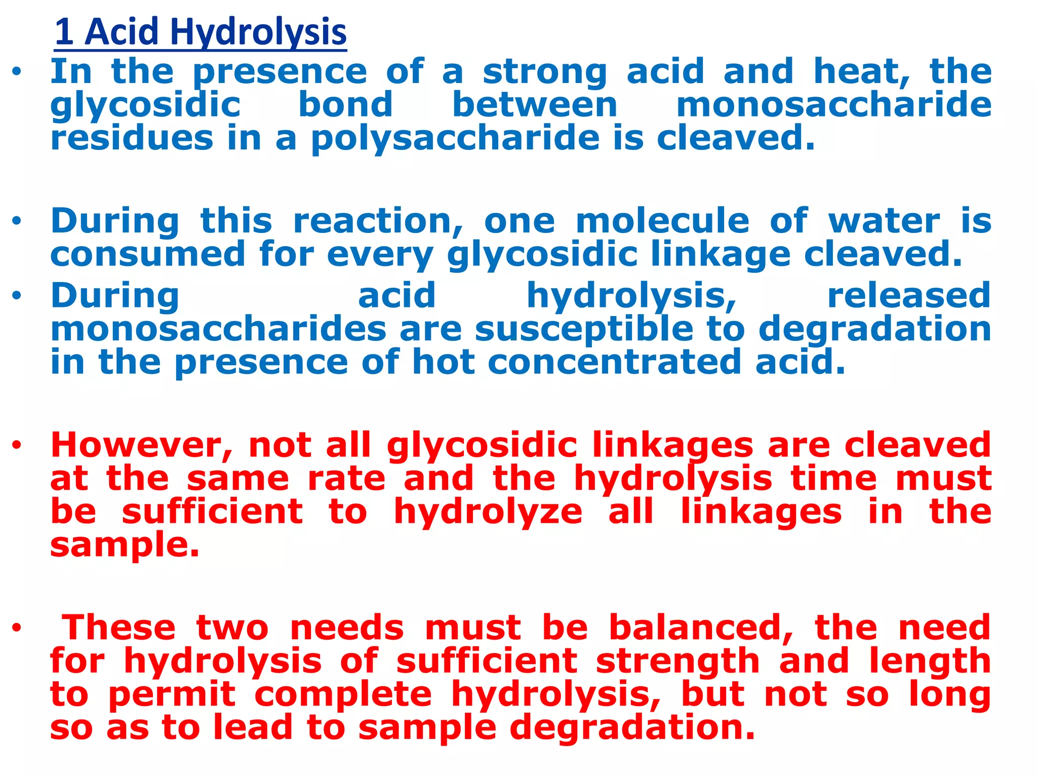 1 Acid Hydrolysis
• In the presence of a strong acid and heat, the
glycosidic bond between monosaccharide
residues in a polysaccharide is cleaved.
• During this reaction, one molecule of water is
consumed for every glycosidic linkage cleaved.
• During acid hydrolysis, released
monosaccharides are susceptible to degradation
in the presence of hot concentrated acid.
• However, not all glycosidic linkages are cleaved
at the same rate and the hydrolysis time must
be sufficient to hydrolyze all linkages in the
sample.
• These two needs must be balanced, the need
for hydrolysis of sufficient strength and length
to permit complete hydrolysis, but not so long
so as to lead to sample degradation.
 