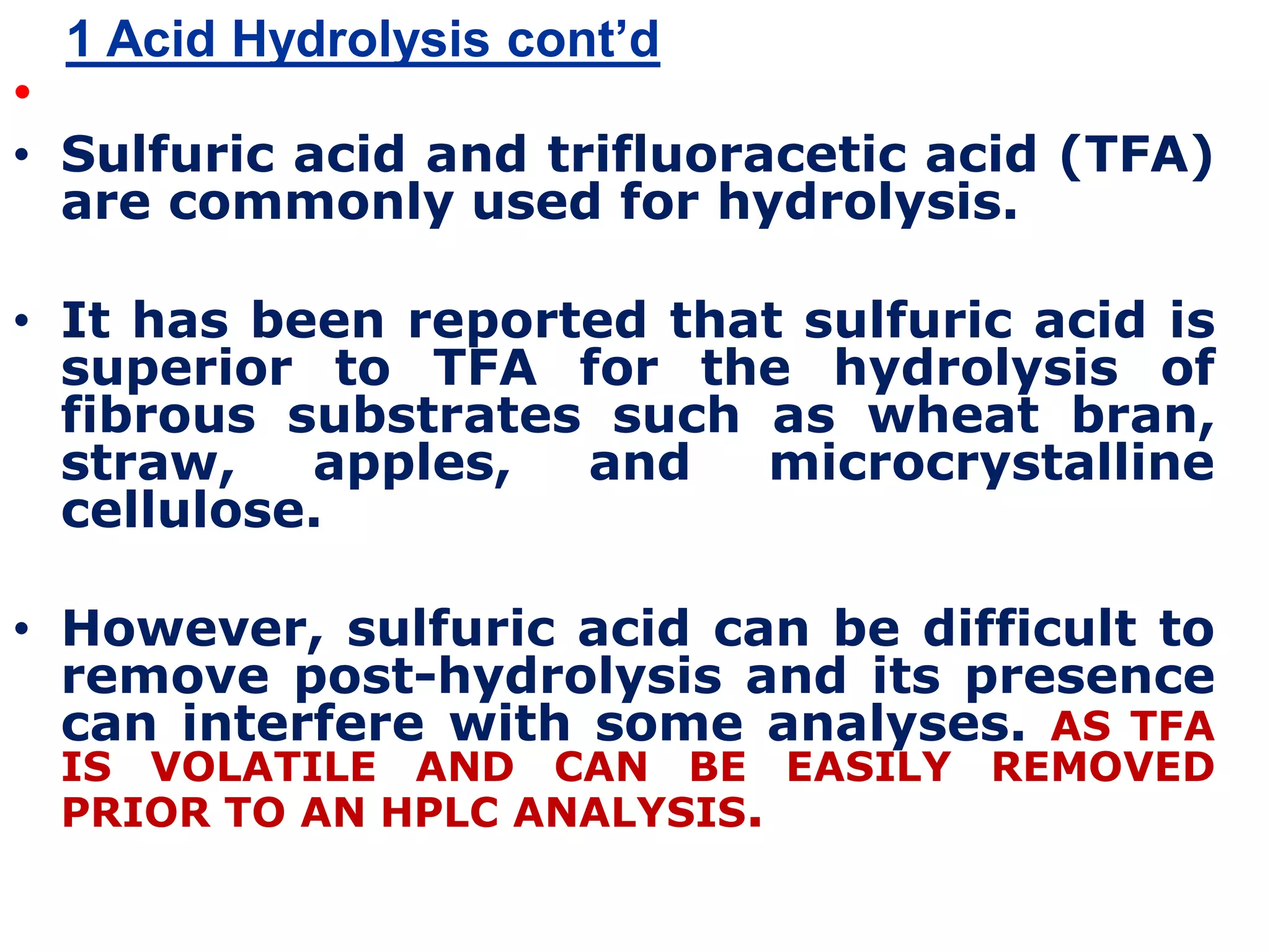 1 Acid Hydrolysis cont’d
•
• Sulfuric acid and trifluoracetic acid (TFA)
are commonly used for hydrolysis.
• It has been reported that sulfuric acid is
superior to TFA for the hydrolysis of
fibrous substrates such as wheat bran,
straw, apples, and microcrystalline
cellulose.
• However, sulfuric acid can be difficult to
remove post-hydrolysis and its presence
can interfere with some analyses. AS TFA
IS VOLATILE AND CAN BE EASILY REMOVED
PRIOR TO AN HPLC ANALYSIS.
 