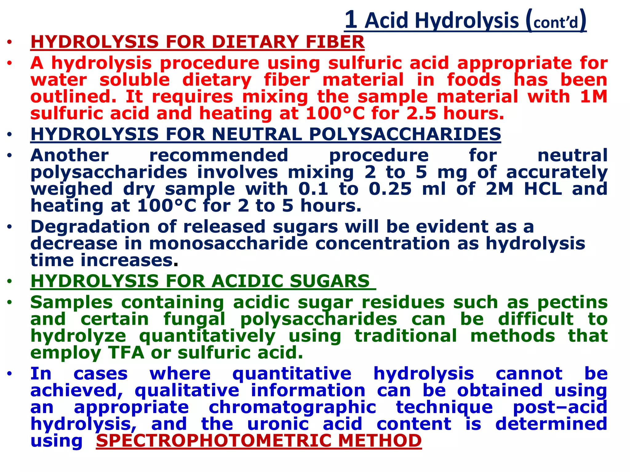 1 Acid Hydrolysis (cont’d)
• HYDROLYSIS FOR DIETARY FIBER
• A hydrolysis procedure using sulfuric acid appropriate for
water soluble dietary fiber material in foods has been
outlined. It requires mixing the sample material with 1M
sulfuric acid and heating at 100°C for 2.5 hours.
• HYDROLYSIS FOR NEUTRAL POLYSACCHARIDES
• Another recommended procedure for neutral
polysaccharides involves mixing 2 to 5 mg of accurately
weighed dry sample with 0.1 to 0.25 ml of 2M HCL and
heating at 100°C for 2 to 5 hours.
• Degradation of released sugars will be evident as a
decrease in monosaccharide concentration as hydrolysis
time increases.
• HYDROLYSIS FOR ACIDIC SUGARS
• Samples containing acidic sugar residues such as pectins
and certain fungal polysaccharides can be difficult to
hydrolyze quantitatively using traditional methods that
employ TFA or sulfuric acid.
• In cases where quantitative hydrolysis cannot be
achieved, qualitative information can be obtained using
an appropriate chromatographic technique post–acid
hydrolysis, and the uronic acid content is determined
using SPECTROPHOTOMETRIC METHOD
 