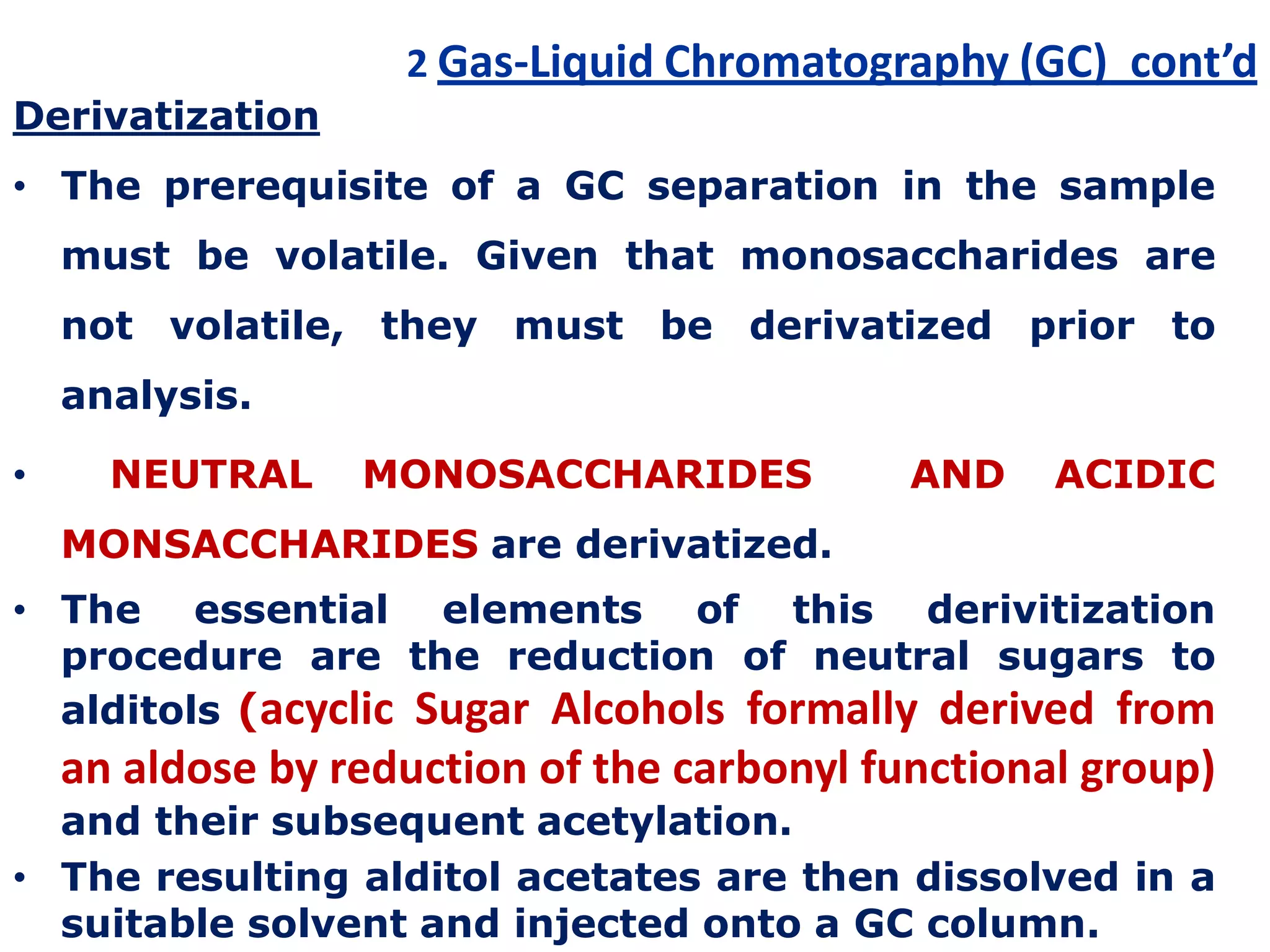 2 Gas-Liquid Chromatography (GC) cont’d
Derivatization
• The prerequisite of a GC separation in the sample
must be volatile. Given that monosaccharides are
not volatile, they must be derivatized prior to
analysis.
• NEUTRAL MONOSACCHARIDES AND ACIDIC
MONSACCHARIDES are derivatized.
• The essential elements of this derivitization
procedure are the reduction of neutral sugars to
alditols (acyclic Sugar Alcohols formally derived from
an aldose by reduction of the carbonyl functional group)
and their subsequent acetylation.
• The resulting alditol acetates are then dissolved in a
suitable solvent and injected onto a GC column.
 