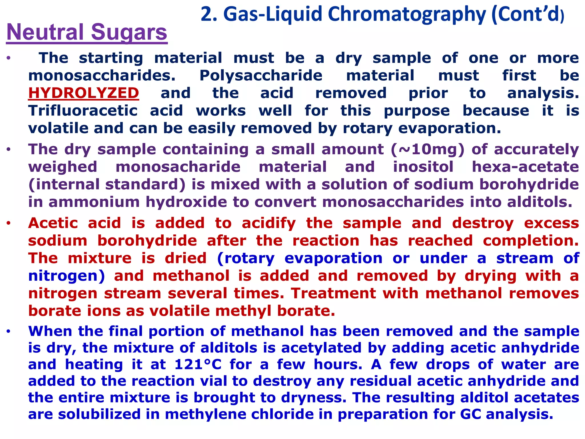 2. Gas-Liquid Chromatography (Cont’d)
Neutral Sugars
• The starting material must be a dry sample of one or more
monosaccharides. Polysaccharide material must first be
HYDROLYZED and the acid removed prior to analysis.
Trifluoracetic acid works well for this purpose because it is
volatile and can be easily removed by rotary evaporation.
• The dry sample containing a small amount (~10mg) of accurately
weighed monosacharide material and inositol hexa-acetate
(internal standard) is mixed with a solution of sodium borohydride
in ammonium hydroxide to convert monosaccharides into alditols.
• Acetic acid is added to acidify the sample and destroy excess
sodium borohydride after the reaction has reached completion.
The mixture is dried (rotary evaporation or under a stream of
nitrogen) and methanol is added and removed by drying with a
nitrogen stream several times. Treatment with methanol removes
borate ions as volatile methyl borate.
• When the final portion of methanol has been removed and the sample
is dry, the mixture of alditols is acetylated by adding acetic anhydride
and heating it at 121°C for a few hours. A few drops of water are
added to the reaction vial to destroy any residual acetic anhydride and
the entire mixture is brought to dryness. The resulting alditol acetates
are solubilized in methylene chloride in preparation for GC analysis.
 