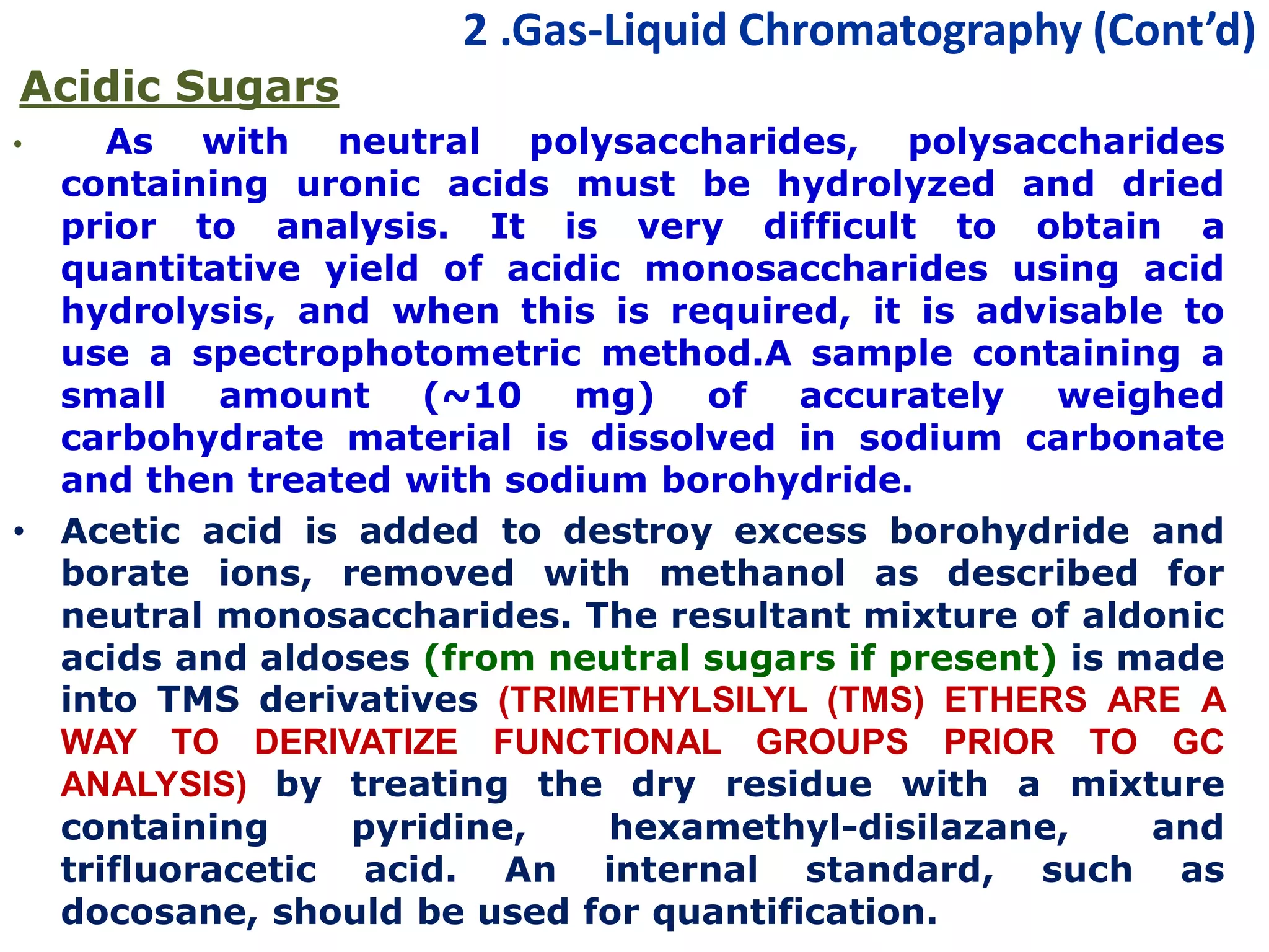 2 .Gas-Liquid Chromatography (Cont’d)
Acidic Sugars
• As with neutral polysaccharides, polysaccharides
containing uronic acids must be hydrolyzed and dried
prior to analysis. It is very difficult to obtain a
quantitative yield of acidic monosaccharides using acid
hydrolysis, and when this is required, it is advisable to
use a spectrophotometric method.A sample containing a
small amount (~10 mg) of accurately weighed
carbohydrate material is dissolved in sodium carbonate
and then treated with sodium borohydride.
• Acetic acid is added to destroy excess borohydride and
borate ions, removed with methanol as described for
neutral monosaccharides. The resultant mixture of aldonic
acids and aldoses (from neutral sugars if present) is made
into TMS derivatives (TRIMETHYLSILYL (TMS) ETHERS ARE A
WAY TO DERIVATIZE FUNCTIONAL GROUPS PRIOR TO GC
ANALYSIS) by treating the dry residue with a mixture
containing pyridine, hexamethyl-disilazane, and
trifluoracetic acid. An internal standard, such as
docosane, should be used for quantification.
 