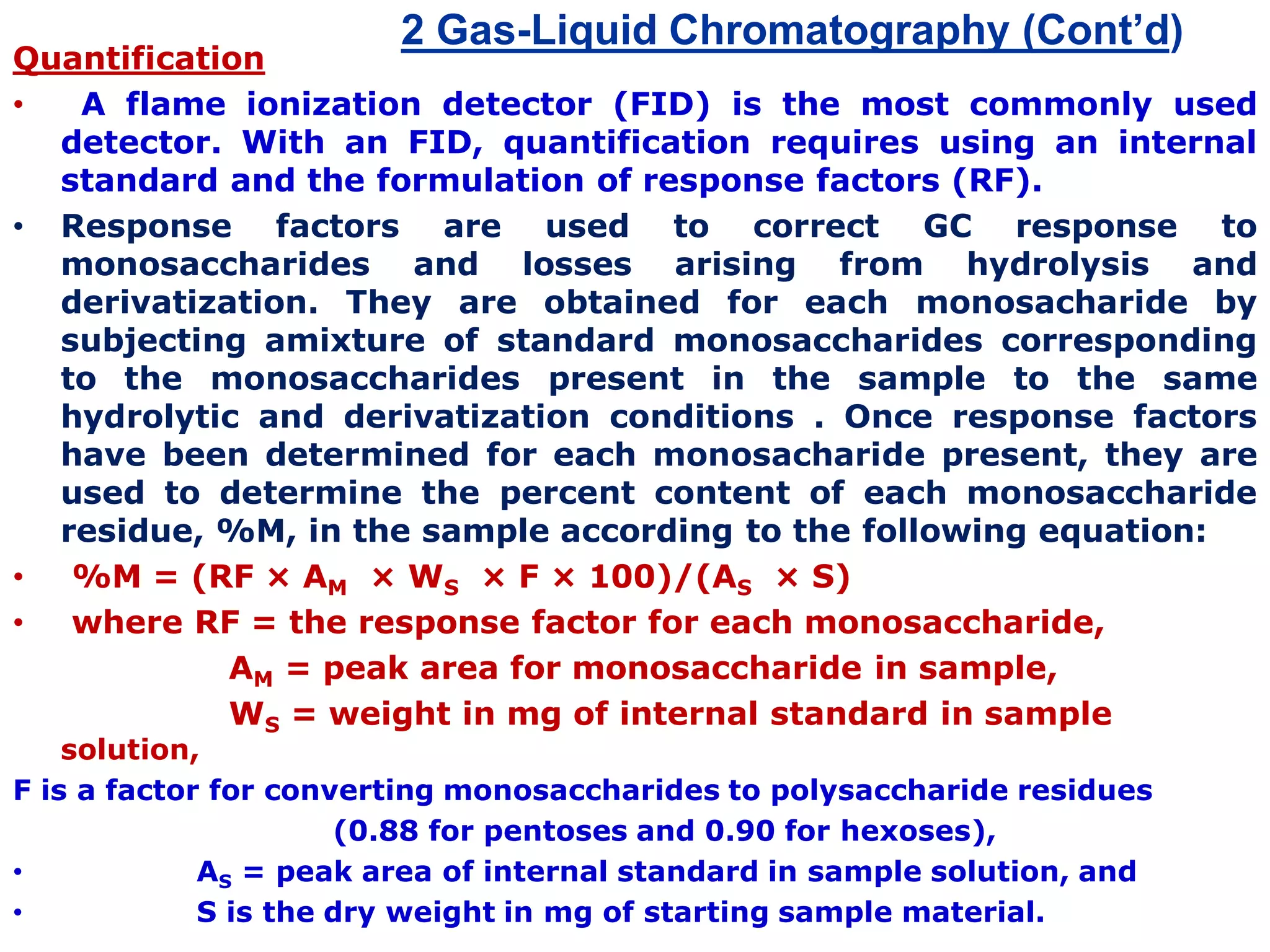 2 Gas-Liquid Chromatography (Cont’d)
Quantification
• A flame ionization detector (FID) is the most commonly used
detector. With an FID, quantification requires using an internal
standard and the formulation of response factors (RF).
• Response factors are used to correct GC response to
monosaccharides and losses arising from hydrolysis and
derivatization. They are obtained for each monosacharide by
subjecting amixture of standard monosaccharides corresponding
to the monosaccharides present in the sample to the same
hydrolytic and derivatization conditions . Once response factors
have been determined for each monosacharide present, they are
used to determine the percent content of each monosaccharide
residue, %M, in the sample according to the following equation:
• %M = (RF × AM × WS × F × 100)/(AS × S)
• where RF = the response factor for each monosaccharide,
AM = peak area for monosaccharide in sample,
WS = weight in mg of internal standard in sample
solution,
F is a factor for converting monosaccharides to polysaccharide residues
(0.88 for pentoses and 0.90 for hexoses),
• AS = peak area of internal standard in sample solution, and
• S is the dry weight in mg of starting sample material.
 