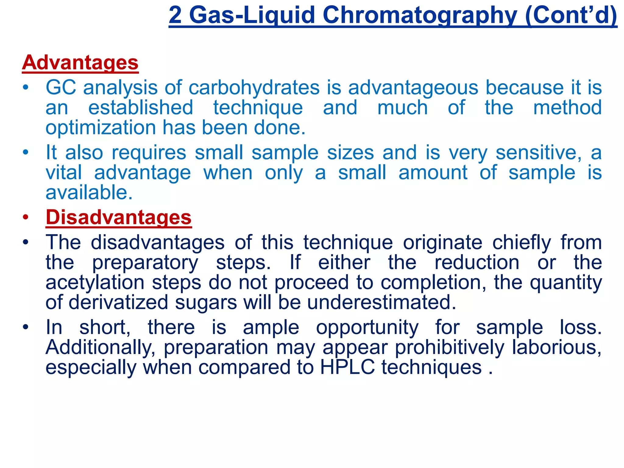 2 Gas-Liquid Chromatography (Cont’d)
Advantages
• GC analysis of carbohydrates is advantageous because it is
an established technique and much of the method
optimization has been done.
• It also requires small sample sizes and is very sensitive, a
vital advantage when only a small amount of sample is
available.
• Disadvantages
• The disadvantages of this technique originate chiefly from
the preparatory steps. If either the reduction or the
acetylation steps do not proceed to completion, the quantity
of derivatized sugars will be underestimated.
• In short, there is ample opportunity for sample loss.
Additionally, preparation may appear prohibitively laborious,
especially when compared to HPLC techniques .
 