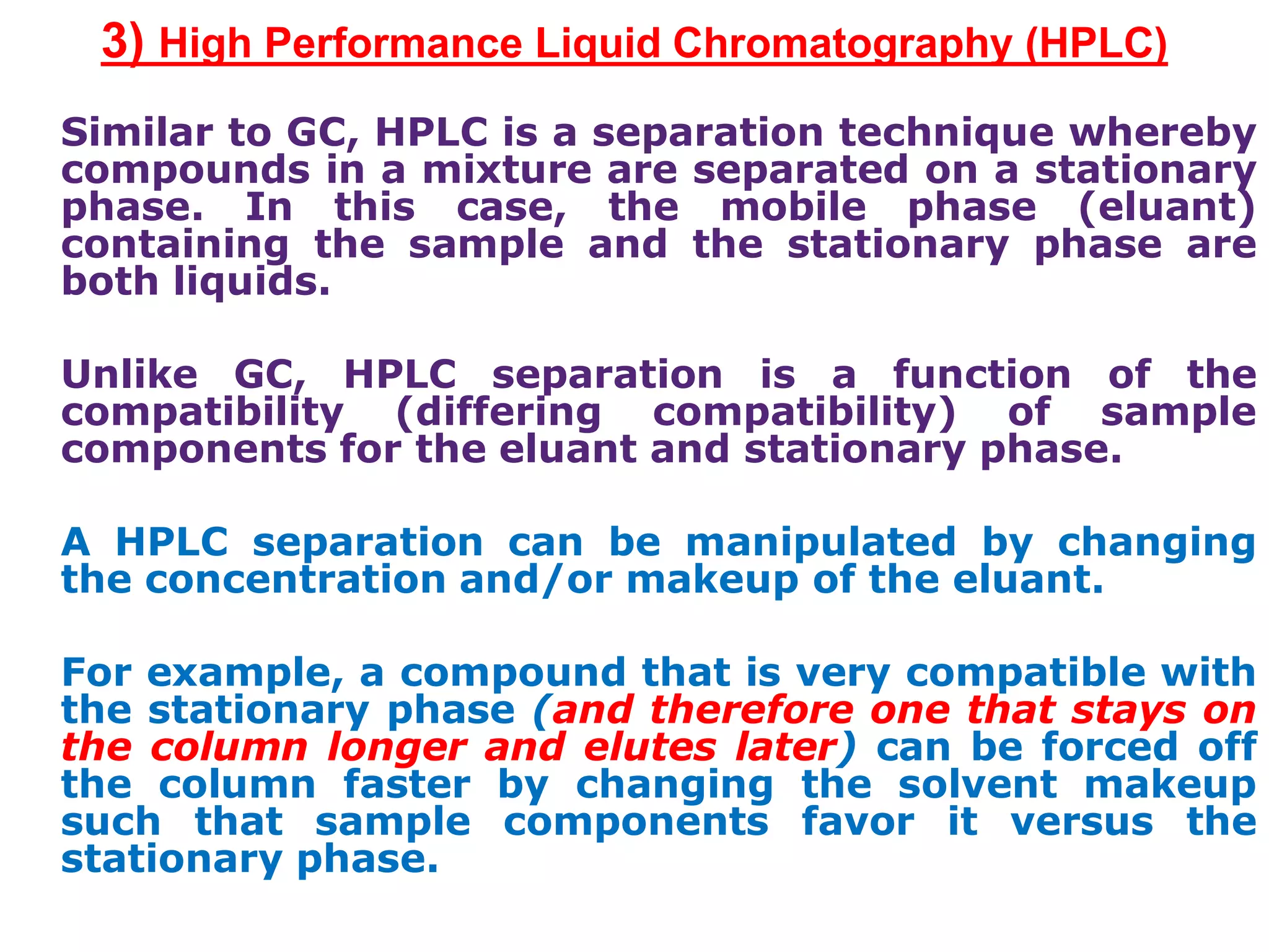 3) High Performance Liquid Chromatography (HPLC)
Similar to GC, HPLC is a separation technique whereby
compounds in a mixture are separated on a stationary
phase. In this case, the mobile phase (eluant)
containing the sample and the stationary phase are
both liquids.
Unlike GC, HPLC separation is a function of the
compatibility (differing compatibility) of sample
components for the eluant and stationary phase.
A HPLC separation can be manipulated by changing
the concentration and/or makeup of the eluant.
For example, a compound that is very compatible with
the stationary phase (and therefore one that stays on
the column longer and elutes later) can be forced off
the column faster by changing the solvent makeup
such that sample components favor it versus the
stationary phase.
 