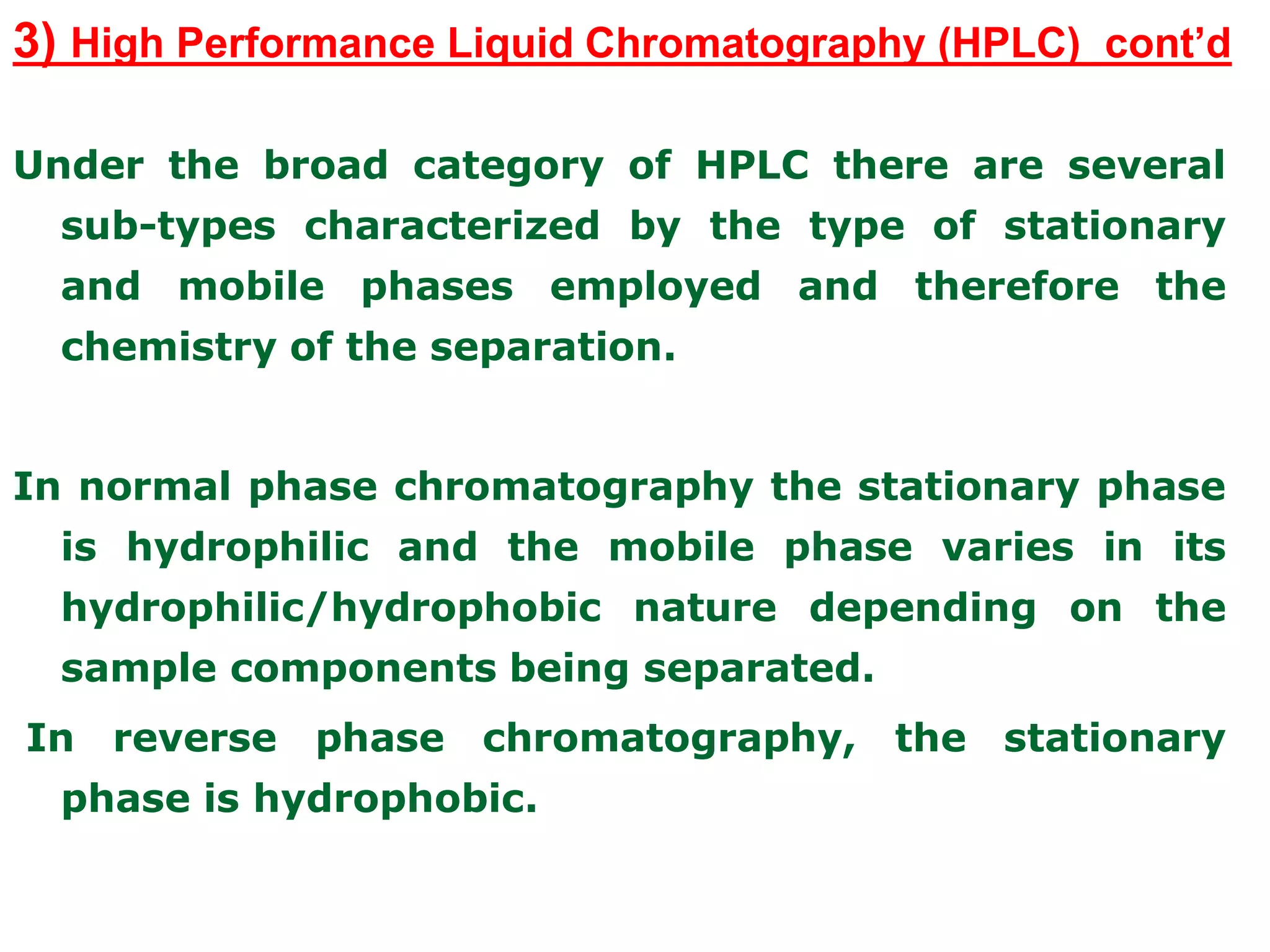 3) High Performance Liquid Chromatography (HPLC) cont’d
Under the broad category of HPLC there are several
sub-types characterized by the type of stationary
and mobile phases employed and therefore the
chemistry of the separation.
In normal phase chromatography the stationary phase
is hydrophilic and the mobile phase varies in its
hydrophilic/hydrophobic nature depending on the
sample components being separated.
In reverse phase chromatography, the stationary
phase is hydrophobic.
 