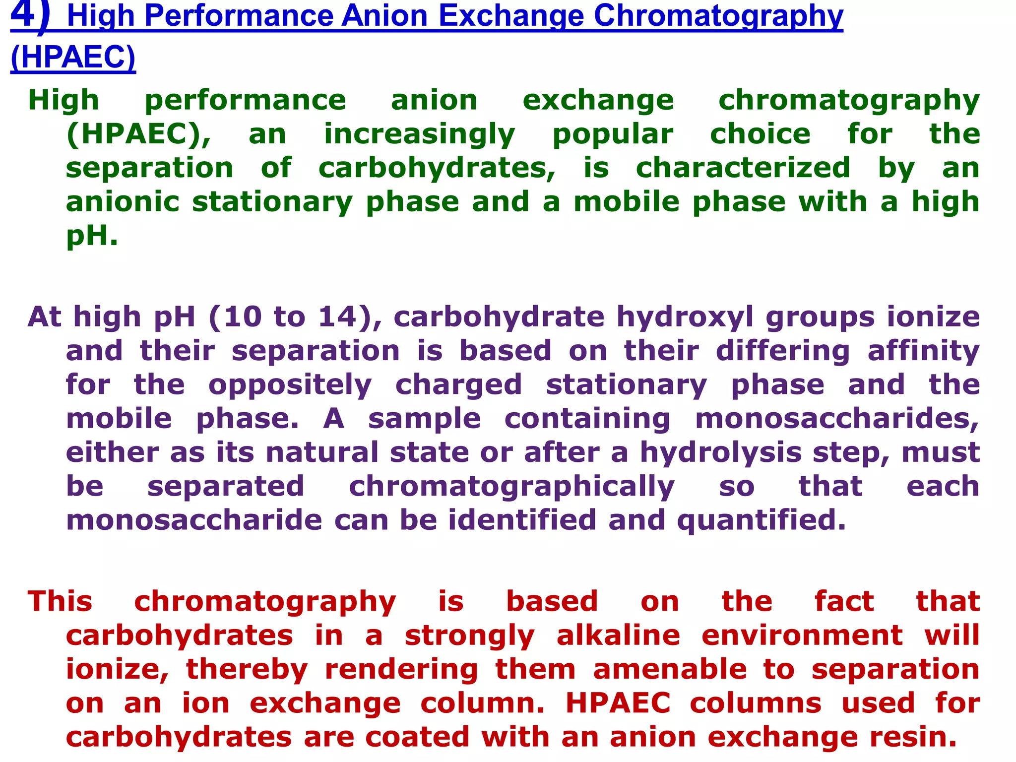 4) High Performance Anion Exchange Chromatography
(HPAEC)
High performance anion exchange chromatography
(HPAEC), an increasingly popular choice for the
separation of carbohydrates, is characterized by an
anionic stationary phase and a mobile phase with a high
pH.
At high pH (10 to 14), carbohydrate hydroxyl groups ionize
and their separation is based on their differing affinity
for the oppositely charged stationary phase and the
mobile phase. A sample containing monosaccharides,
either as its natural state or after a hydrolysis step, must
be separated chromatographically so that each
monosaccharide can be identified and quantified.
This chromatography is based on the fact that
carbohydrates in a strongly alkaline environment will
ionize, thereby rendering them amenable to separation
on an ion exchange column. HPAEC columns used for
carbohydrates are coated with an anion exchange resin.
 
