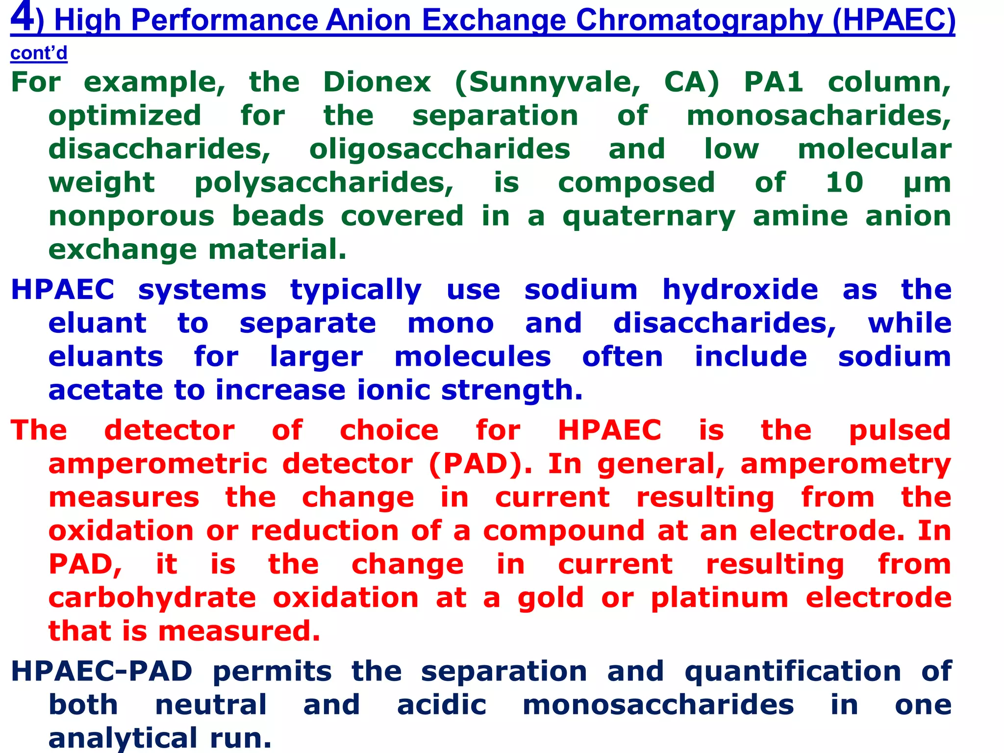 4) High Performance Anion Exchange Chromatography (HPAEC)
cont’d
For example, the Dionex (Sunnyvale, CA) PA1 column,
optimized for the separation of monosacharides,
disaccharides, oligosaccharides and low molecular
weight polysaccharides, is composed of 10 µm
nonporous beads covered in a quaternary amine anion
exchange material.
HPAEC systems typically use sodium hydroxide as the
eluant to separate mono and disaccharides, while
eluants for larger molecules often include sodium
acetate to increase ionic strength.
The detector of choice for HPAEC is the pulsed
amperometric detector (PAD). In general, amperometry
measures the change in current resulting from the
oxidation or reduction of a compound at an electrode. In
PAD, it is the change in current resulting from
carbohydrate oxidation at a gold or platinum electrode
that is measured.
HPAEC-PAD permits the separation and quantification of
both neutral and acidic monosaccharides in one
analytical run.
 