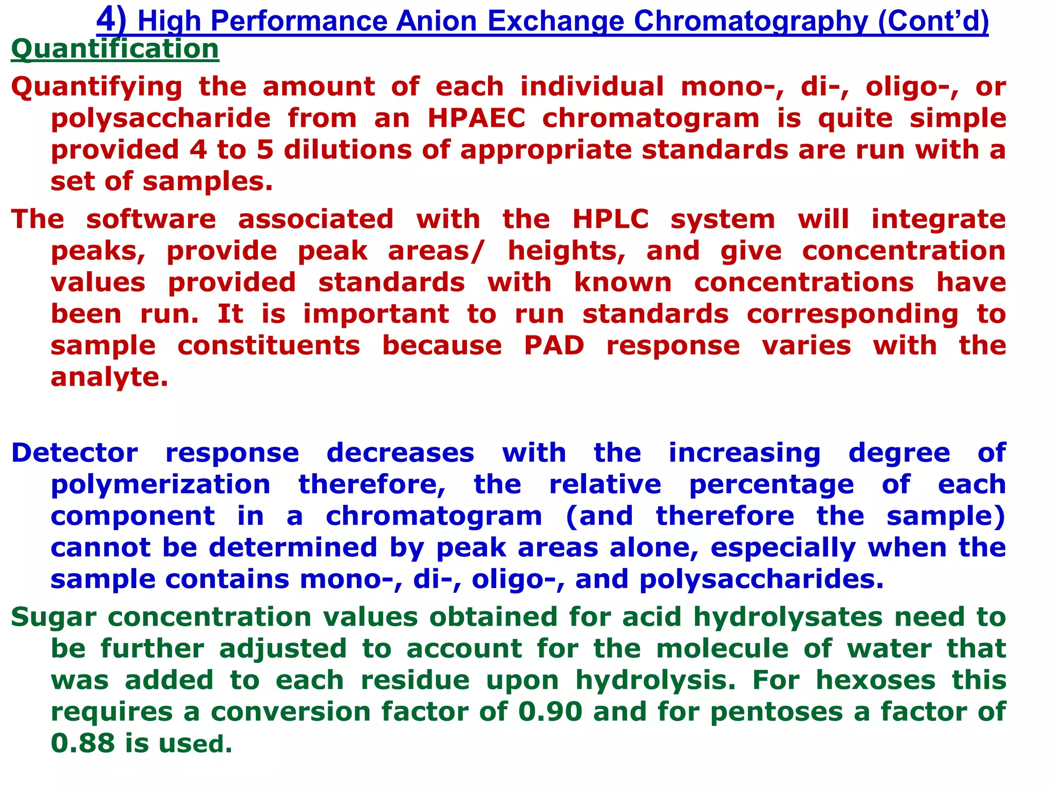 4) High Performance Anion Exchange Chromatography (Cont’d)
Quantification
Quantifying the amount of each individual mono-, di-, oligo-, or
polysaccharide from an HPAEC chromatogram is quite simple
provided 4 to 5 dilutions of appropriate standards are run with a
set of samples.
The software associated with the HPLC system will integrate
peaks, provide peak areas/ heights, and give concentration
values provided standards with known concentrations have
been run. It is important to run standards corresponding to
sample constituents because PAD response varies with the
analyte.
Detector response decreases with the increasing degree of
polymerization therefore, the relative percentage of each
component in a chromatogram (and therefore the sample)
cannot be determined by peak areas alone, especially when the
sample contains mono-, di-, oligo-, and polysaccharides.
Sugar concentration values obtained for acid hydrolysates need to
be further adjusted to account for the molecule of water that
was added to each residue upon hydrolysis. For hexoses this
requires a conversion factor of 0.90 and for pentoses a factor of
0.88 is used.
 