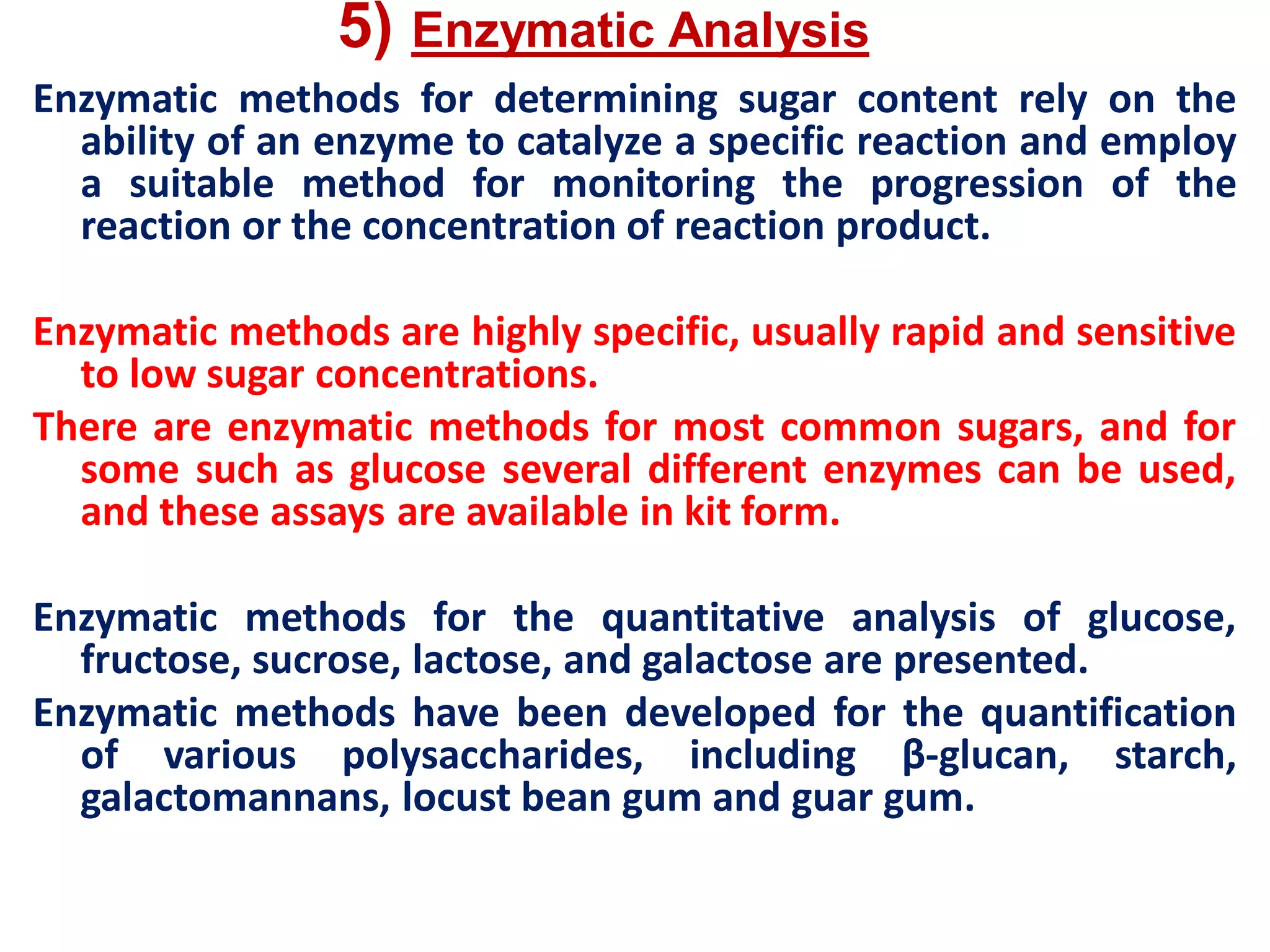 5) Enzymatic Analysis
Enzymatic methods for determining sugar content rely on the
ability of an enzyme to catalyze a specific reaction and employ
a suitable method for monitoring the progression of the
reaction or the concentration of reaction product.
Enzymatic methods are highly specific, usually rapid and sensitive
to low sugar concentrations.
There are enzymatic methods for most common sugars, and for
some such as glucose several different enzymes can be used,
and these assays are available in kit form.
Enzymatic methods for the quantitative analysis of glucose,
fructose, sucrose, lactose, and galactose are presented.
Enzymatic methods have been developed for the quantification
of various polysaccharides, including β-glucan, starch,
galactomannans, locust bean gum and guar gum.
 