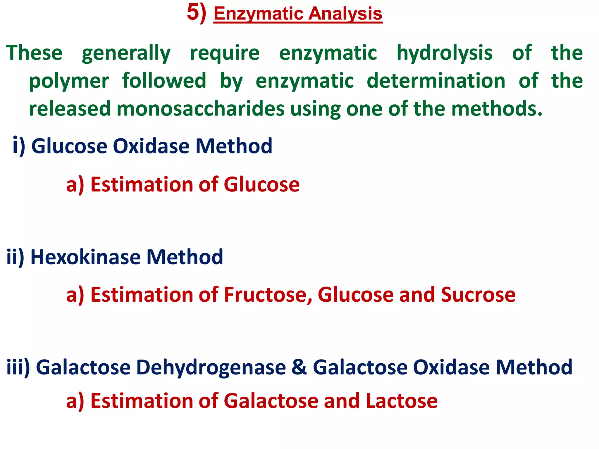 5) Enzymatic Analysis
These generally require enzymatic hydrolysis of the
polymer followed by enzymatic determination of the
released monosaccharides using one of the methods.
i) Glucose Oxidase Method
a) Estimation of Glucose
ii) Hexokinase Method
a) Estimation of Fructose, Glucose and Sucrose
iii) Galactose Dehydrogenase & Galactose Oxidase Method
a) Estimation of Galactose and Lactose
 