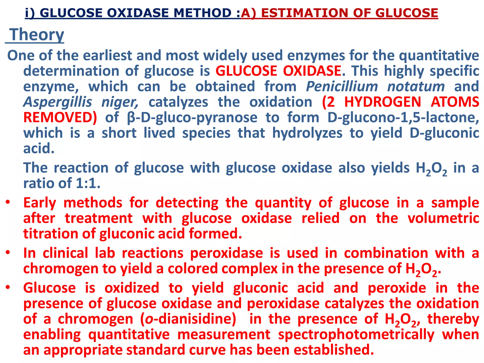 i) GLUCOSE OXIDASE METHOD :A) ESTIMATION OF GLUCOSE
Theory
One of the earliest and most widely used enzymes for the quantitative
determination of glucose is GLUCOSE OXIDASE. This highly specific
enzyme, which can be obtained from Penicillium notatum and
Aspergillis niger, catalyzes the oxidation (2 HYDROGEN ATOMS
REMOVED) of β-D-gluco-pyranose to form D-glucono-1,5-lactone,
which is a short lived species that hydrolyzes to yield D-gluconic
acid.
The reaction of glucose with glucose oxidase also yields H2O2 in a
ratio of 1:1.
• Early methods for detecting the quantity of glucose in a sample
after treatment with glucose oxidase relied on the volumetric
titration of gluconic acid formed.
• In clinical lab reactions peroxidase is used in combination with a
chromogen to yield a colored complex in the presence of H2O2.
• Glucose is oxidized to yield gluconic acid and peroxide in the
presence of glucose oxidase and peroxidase catalyzes the oxidation
of a chromogen (o-dianisidine) in the presence of H2O2, thereby
enabling quantitative measurement spectrophotometrically when
an appropriate standard curve has been established.
 