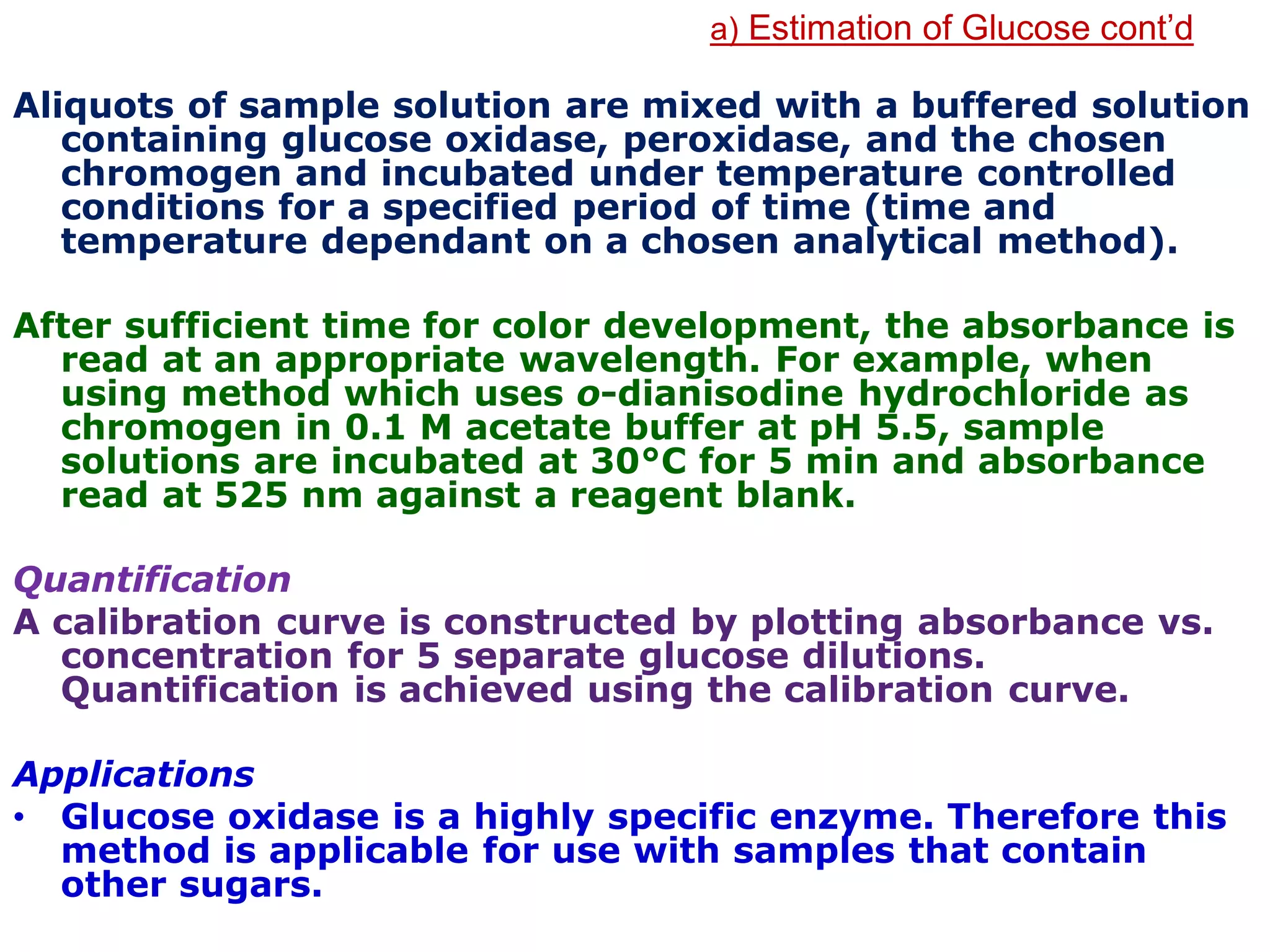 a) Estimation of Glucose cont’d
Aliquots of sample solution are mixed with a buffered solution
containing glucose oxidase, peroxidase, and the chosen
chromogen and incubated under temperature controlled
conditions for a specified period of time (time and
temperature dependant on a chosen analytical method).
After sufficient time for color development, the absorbance is
read at an appropriate wavelength. For example, when
using method which uses o-dianisodine hydrochloride as
chromogen in 0.1 M acetate buffer at pH 5.5, sample
solutions are incubated at 30°C for 5 min and absorbance
read at 525 nm against a reagent blank.
Quantification
A calibration curve is constructed by plotting absorbance vs.
concentration for 5 separate glucose dilutions.
Quantification is achieved using the calibration curve.
Applications
• Glucose oxidase is a highly specific enzyme. Therefore this
method is applicable for use with samples that contain
other sugars.
 