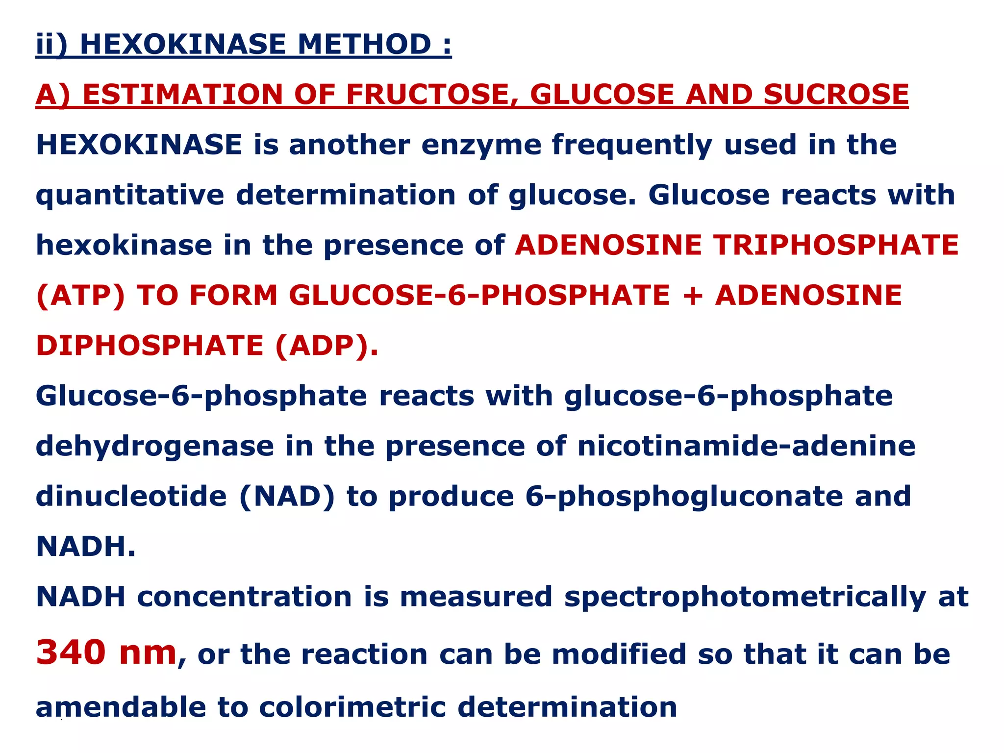 ii) HEXOKINASE METHOD :
A) ESTIMATION OF FRUCTOSE, GLUCOSE AND SUCROSE
HEXOKINASE is another enzyme frequently used in the
quantitative determination of glucose. Glucose reacts with
hexokinase in the presence of ADENOSINE TRIPHOSPHATE
(ATP) TO FORM GLUCOSE-6-PHOSPHATE + ADENOSINE
DIPHOSPHATE (ADP).
Glucose-6-phosphate reacts with glucose-6-phosphate
dehydrogenase in the presence of nicotinamide-adenine
dinucleotide (NAD) to produce 6-phosphogluconate and
NADH.
NADH concentration is measured spectrophotometrically at
340 nm, or the reaction can be modified so that it can be
amendable to colorimetric determination.
 