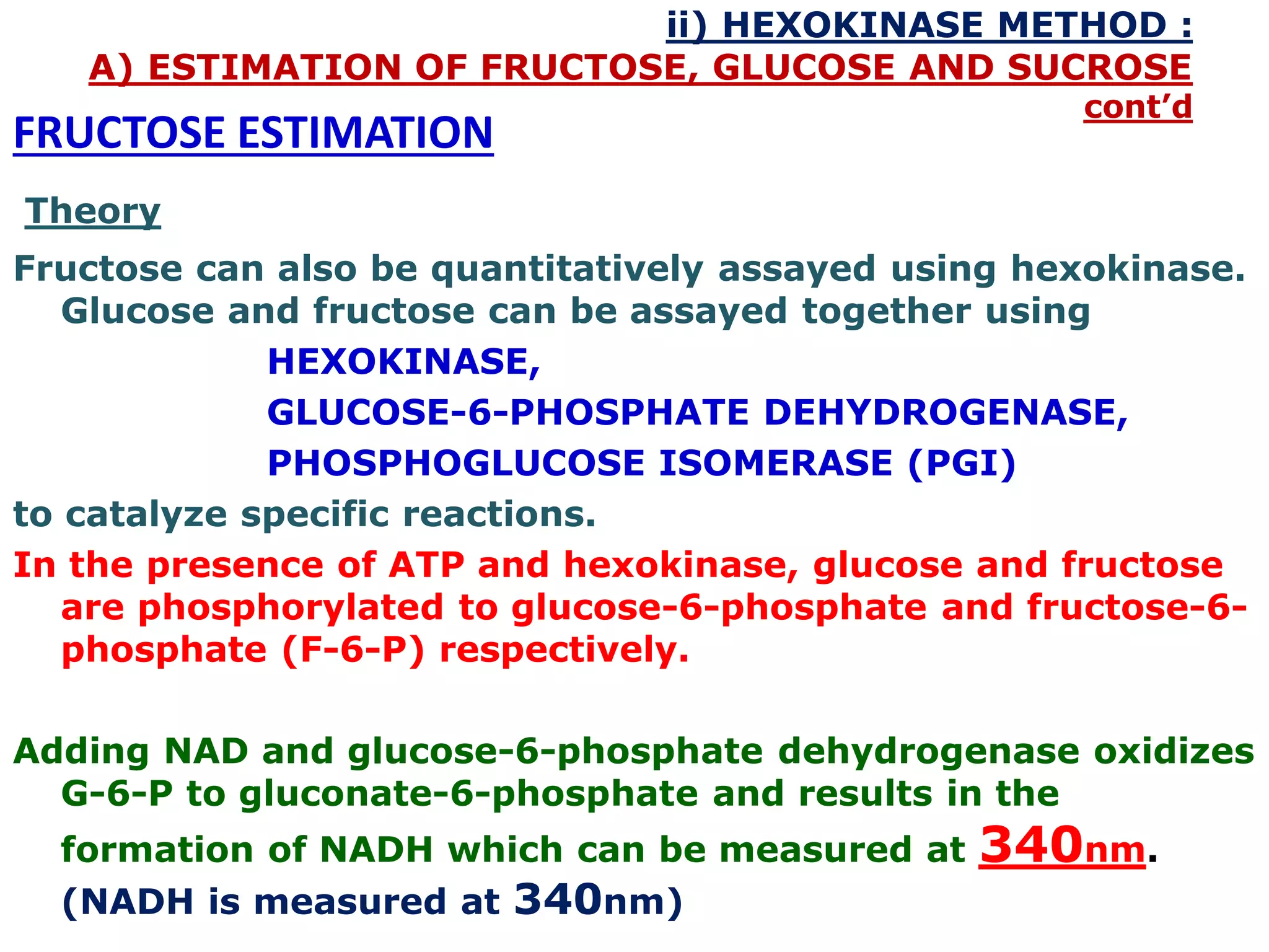 ii) HEXOKINASE METHOD :
A) ESTIMATION OF FRUCTOSE, GLUCOSE AND SUCROSE
cont’d
FRUCTOSE ESTIMATION
Theory
Fructose can also be quantitatively assayed using hexokinase.
Glucose and fructose can be assayed together using
HEXOKINASE,
GLUCOSE-6-PHOSPHATE DEHYDROGENASE,
PHOSPHOGLUCOSE ISOMERASE (PGI)
to catalyze specific reactions.
In the presence of ATP and hexokinase, glucose and fructose
are phosphorylated to glucose-6-phosphate and fructose-6-
phosphate (F-6-P) respectively.
Adding NAD and glucose-6-phosphate dehydrogenase oxidizes
G-6-P to gluconate-6-phosphate and results in the
formation of NADH which can be measured at 340nm.
(NADH is measured at 340nm)
 