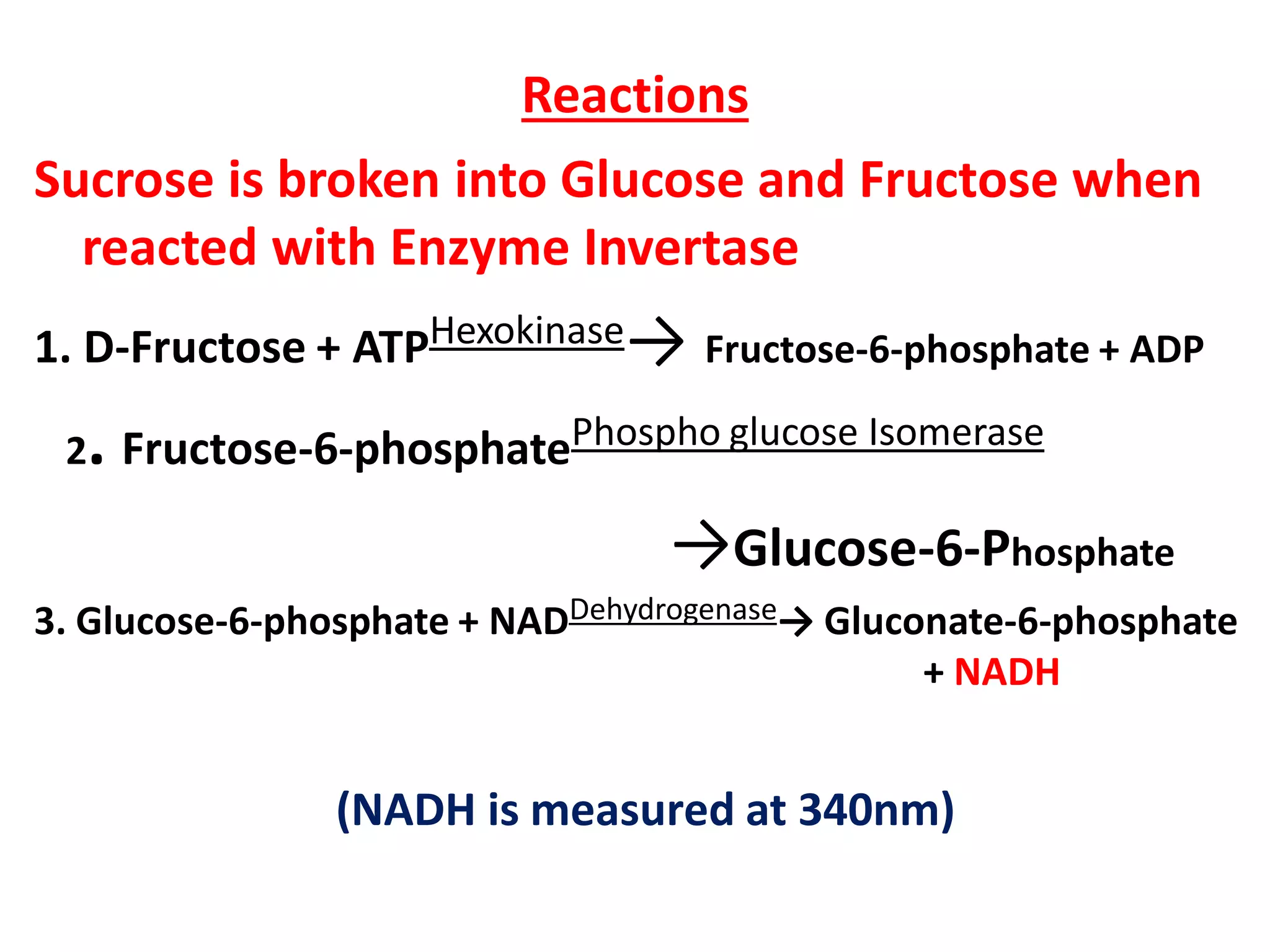 Reactions
Sucrose is broken into Glucose and Fructose when
reacted with Enzyme Invertase
1. D-Fructose + ATPHexokinase→ Fructose-6-phosphate + ADP
2. Fructose-6-phosphatePhospho glucose Isomerase
→Glucose-6-Phosphate
3. Glucose-6-phosphate + NADDehydrogenase→ Gluconate-6-phosphate
+ NADH
(NADH is measured at 340nm)
 