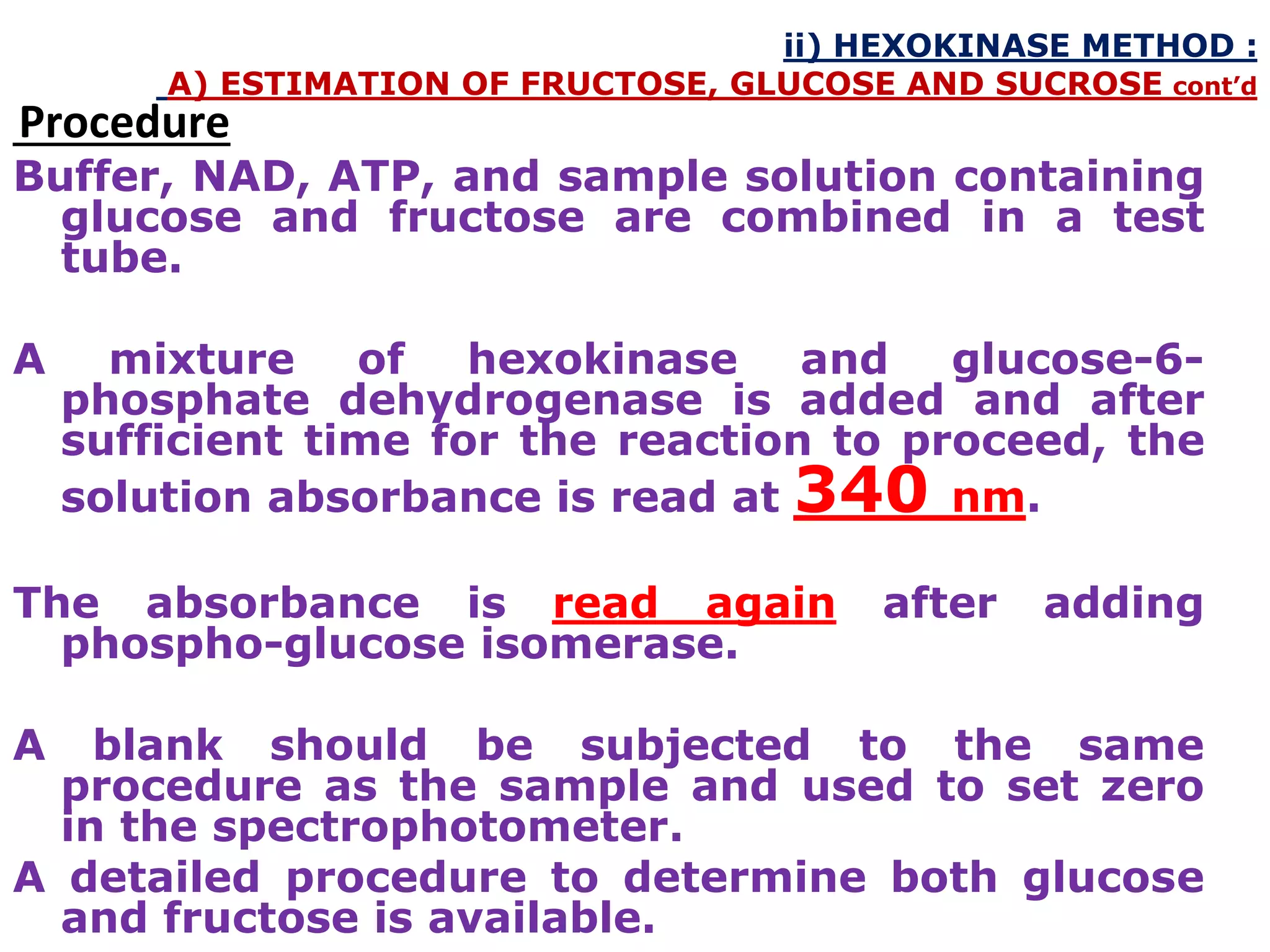 ii) HEXOKINASE METHOD :
A) ESTIMATION OF FRUCTOSE, GLUCOSE AND SUCROSE cont’d
Procedure
Buffer, NAD, ATP, and sample solution containing
glucose and fructose are combined in a test
tube.
A mixture of hexokinase and glucose-6-
phosphate dehydrogenase is added and after
sufficient time for the reaction to proceed, the
solution absorbance is read at 340 nm.
The absorbance is read again after adding
phospho-glucose isomerase.
A blank should be subjected to the same
procedure as the sample and used to set zero
in the spectrophotometer.
A detailed procedure to determine both glucose
and fructose is available.
 