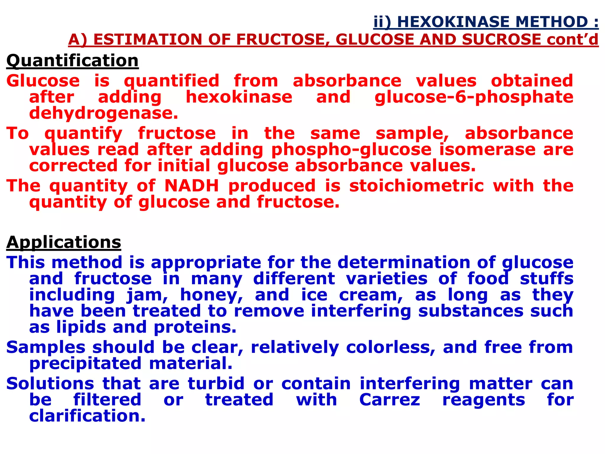ii) HEXOKINASE METHOD :
A) ESTIMATION OF FRUCTOSE, GLUCOSE AND SUCROSE cont’d
Quantification
Glucose is quantified from absorbance values obtained
after adding hexokinase and glucose-6-phosphate
dehydrogenase.
To quantify fructose in the same sample, absorbance
values read after adding phospho-glucose isomerase are
corrected for initial glucose absorbance values.
The quantity of NADH produced is stoichiometric with the
quantity of glucose and fructose.
Applications
This method is appropriate for the determination of glucose
and fructose in many different varieties of food stuffs
including jam, honey, and ice cream, as long as they
have been treated to remove interfering substances such
as lipids and proteins.
Samples should be clear, relatively colorless, and free from
precipitated material.
Solutions that are turbid or contain interfering matter can
be filtered or treated with Carrez reagents for
clarification.
 