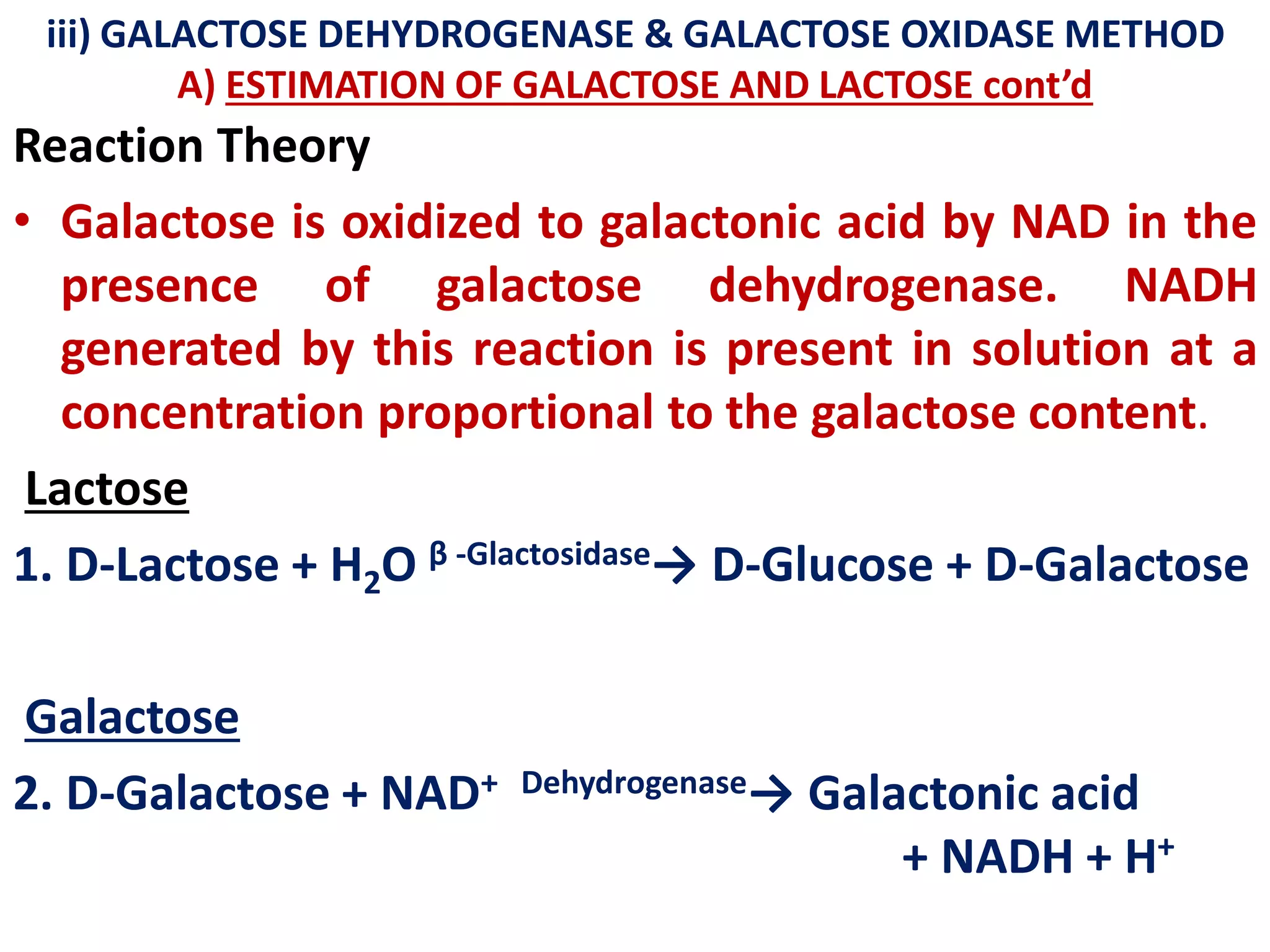 iii) GALACTOSE DEHYDROGENASE & GALACTOSE OXIDASE METHOD
A) ESTIMATION OF GALACTOSE AND LACTOSE cont’d
Reaction Theory
• Galactose is oxidized to galactonic acid by NAD in the
presence of galactose dehydrogenase. NADH
generated by this reaction is present in solution at a
concentration proportional to the galactose content.
Lactose
1. D-Lactose + H2O β -Glactosidase→ D-Glucose + D-Galactose
Galactose
2. D-Galactose + NAD+ Dehydrogenase→ Galactonic acid
+ NADH + H+
 