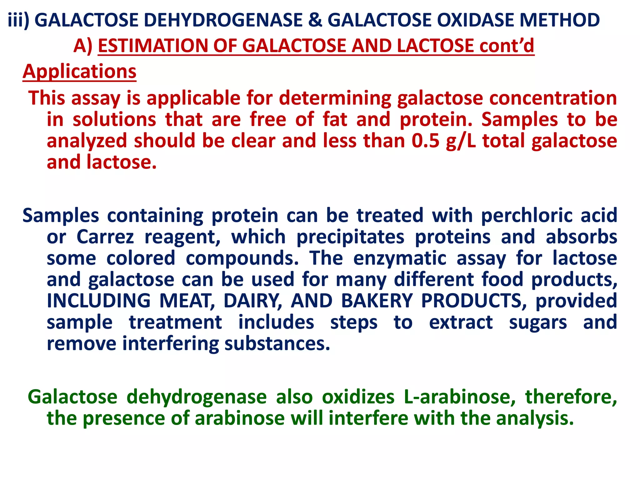iii) GALACTOSE DEHYDROGENASE & GALACTOSE OXIDASE METHOD
A) ESTIMATION OF GALACTOSE AND LACTOSE cont’d
Applications
This assay is applicable for determining galactose concentration
in solutions that are free of fat and protein. Samples to be
analyzed should be clear and less than 0.5 g/L total galactose
and lactose.
Samples containing protein can be treated with perchloric acid
or Carrez reagent, which precipitates proteins and absorbs
some colored compounds. The enzymatic assay for lactose
and galactose can be used for many different food products,
INCLUDING MEAT, DAIRY, AND BAKERY PRODUCTS, provided
sample treatment includes steps to extract sugars and
remove interfering substances.
Galactose dehydrogenase also oxidizes L-arabinose, therefore,
the presence of arabinose will interfere with the analysis.
 