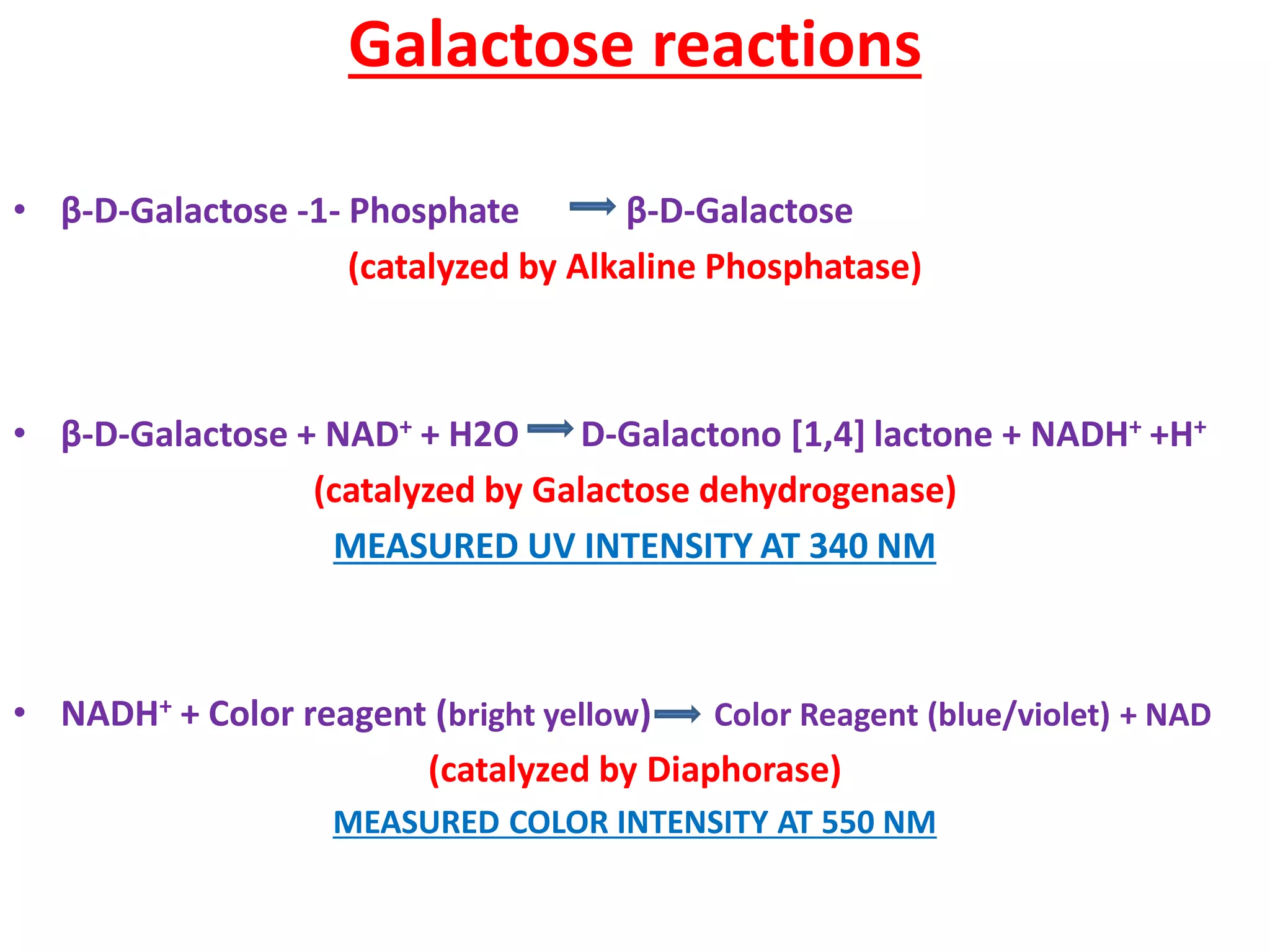 Galactose reactions
• β-D-Galactose -1- Phosphate β-D-Galactose
(catalyzed by Alkaline Phosphatase)
• β-D-Galactose + NAD+ + H2O D-Galactono [1,4] lactone + NADH+ +H+
(catalyzed by Galactose dehydrogenase)
MEASURED UV INTENSITY AT 340 NM
• NADH+ + Color reagent (bright yellow) Color Reagent (blue/violet) + NAD
(catalyzed by Diaphorase)
MEASURED COLOR INTENSITY AT 550 NM
 