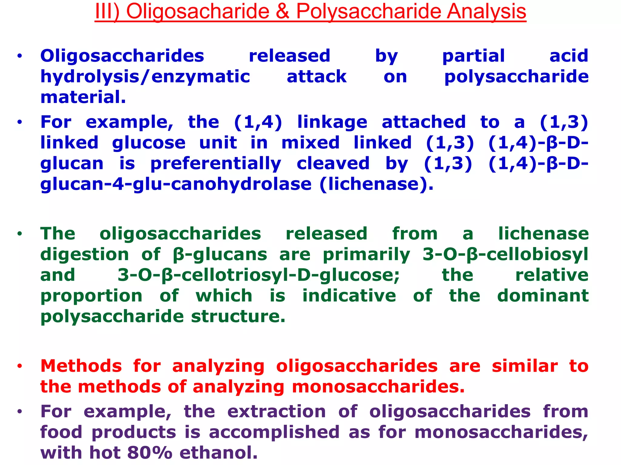 III) Oligosacharide & Polysaccharide Analysis
• Oligosaccharides released by partial acid
hydrolysis/enzymatic attack on polysaccharide
material.
• For example, the (1,4) linkage attached to a (1,3)
linked glucose unit in mixed linked (1,3) (1,4)-β-D-
glucan is preferentially cleaved by (1,3) (1,4)-β-D-
glucan-4-glu-canohydrolase (lichenase).
• The oligosaccharides released from a lichenase
digestion of β-glucans are primarily 3-O-β-cellobiosyl
and 3-O-β-cellotriosyl-D-glucose; the relative
proportion of which is indicative of the dominant
polysaccharide structure.
• Methods for analyzing oligosaccharides are similar to
the methods of analyzing monosaccharides.
• For example, the extraction of oligosaccharides from
food products is accomplished as for monosaccharides,
with hot 80% ethanol.
 