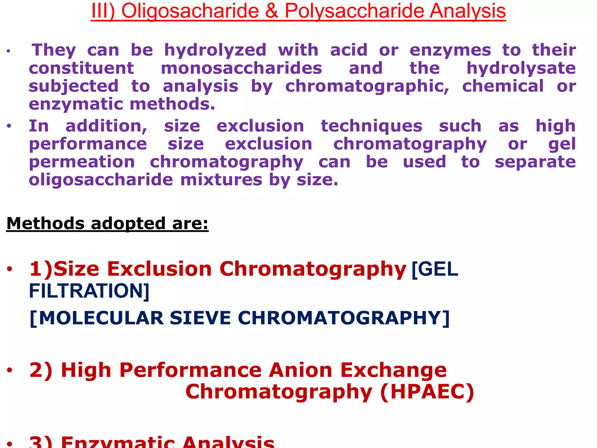 III) Oligosacharide & Polysaccharide Analysis
• They can be hydrolyzed with acid or enzymes to their
constituent monosaccharides and the hydrolysate
subjected to analysis by chromatographic, chemical or
enzymatic methods.
• In addition, size exclusion techniques such as high
performance size exclusion chromatography or gel
permeation chromatography can be used to separate
oligosaccharide mixtures by size.
Methods adopted are:
• 1)Size Exclusion Chromatography [GEL
FILTRATION]
[MOLECULAR SIEVE CHROMATOGRAPHY]
• 2) High Performance Anion Exchange
Chromatography (HPAEC)
 