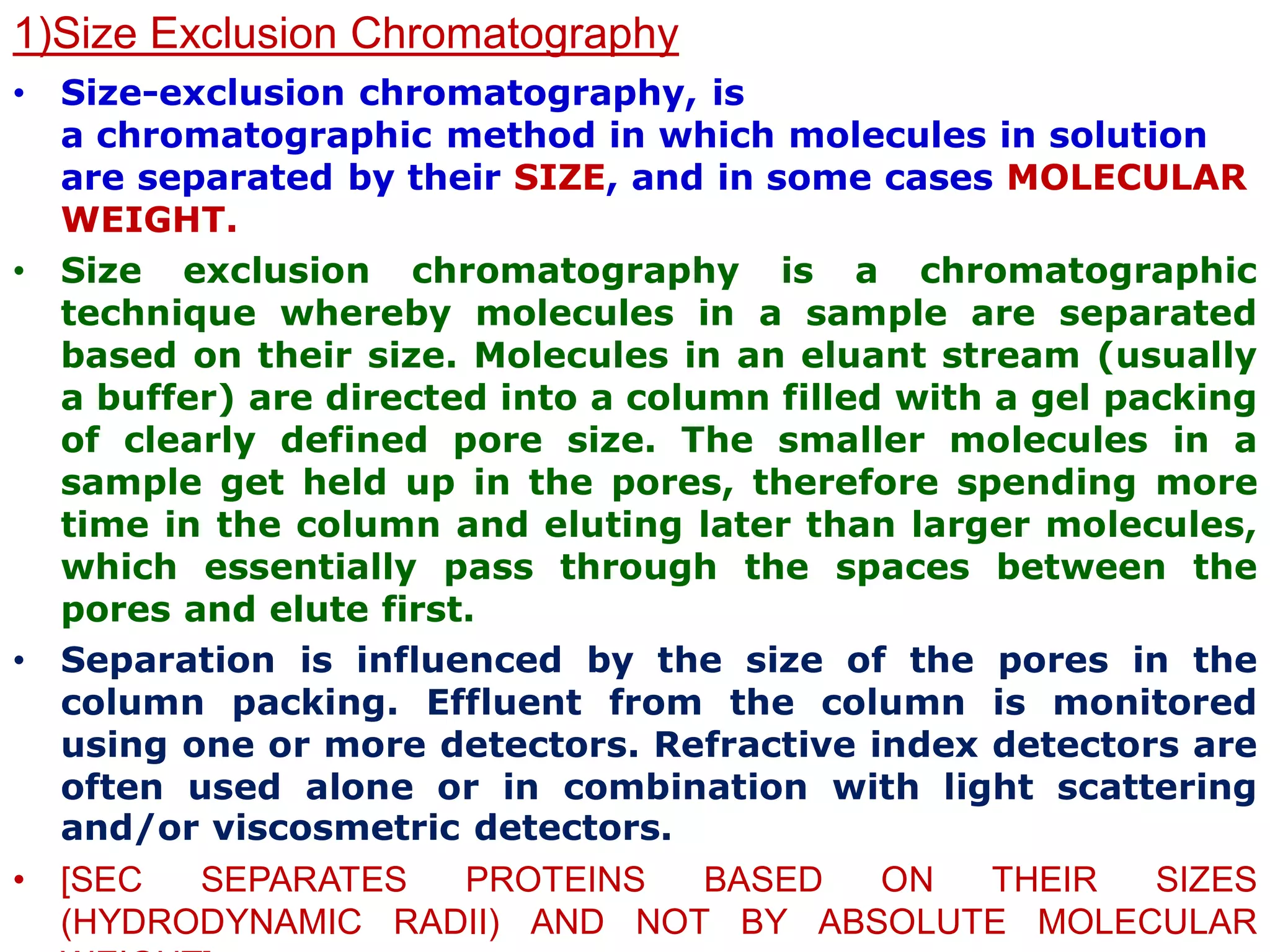 1)Size Exclusion Chromatography
• Size-exclusion chromatography, is
a chromatographic method in which molecules in solution
are separated by their SIZE, and in some cases MOLECULAR
WEIGHT.
• Size exclusion chromatography is a chromatographic
technique whereby molecules in a sample are separated
based on their size. Molecules in an eluant stream (usually
a buffer) are directed into a column filled with a gel packing
of clearly defined pore size. The smaller molecules in a
sample get held up in the pores, therefore spending more
time in the column and eluting later than larger molecules,
which essentially pass through the spaces between the
pores and elute first.
• Separation is influenced by the size of the pores in the
column packing. Effluent from the column is monitored
using one or more detectors. Refractive index detectors are
often used alone or in combination with light scattering
and/or viscosmetric detectors.
• [SEC SEPARATES PROTEINS BASED ON THEIR SIZES
(HYDRODYNAMIC RADII) AND NOT BY ABSOLUTE MOLECULAR
 