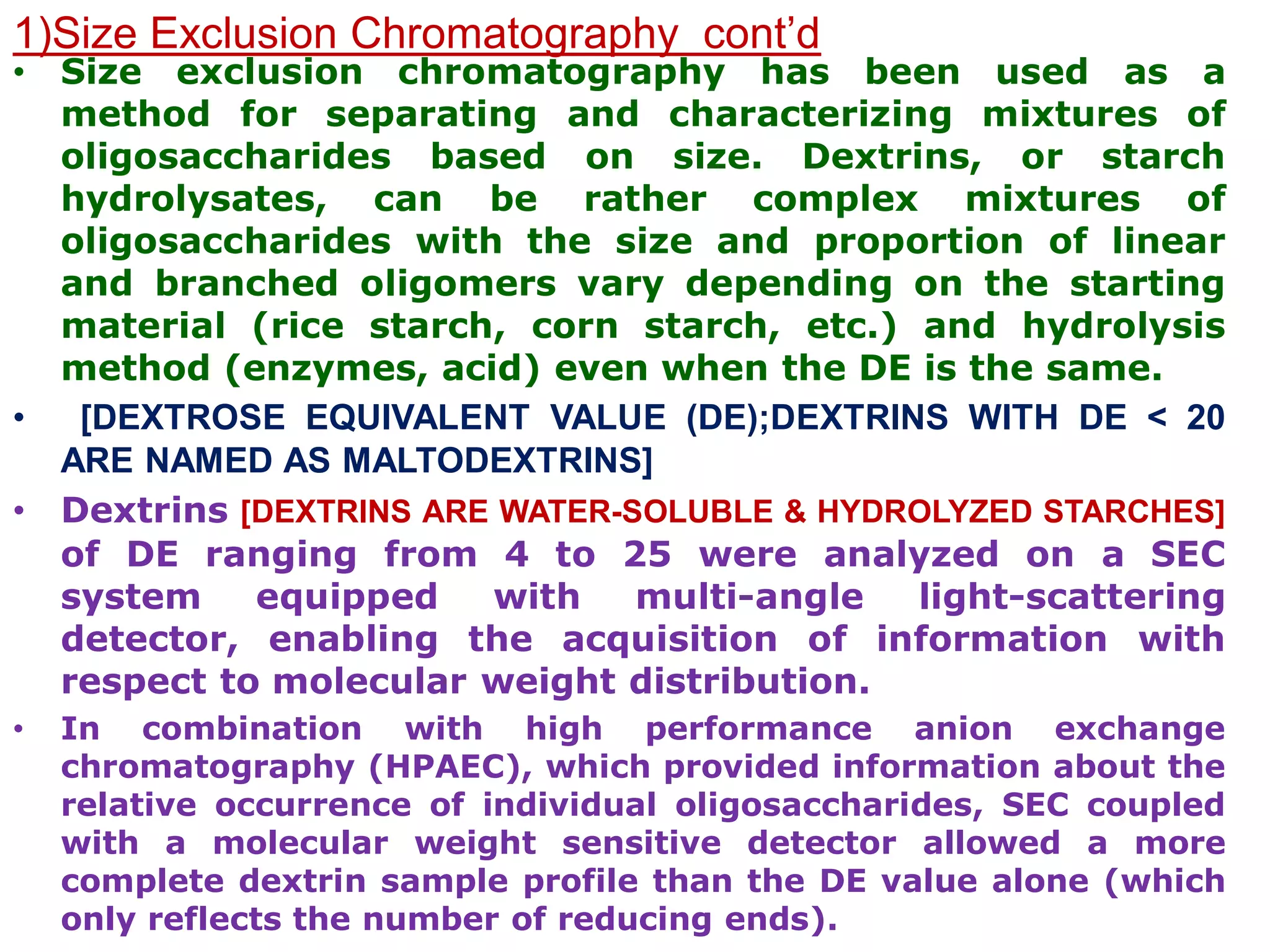 1)Size Exclusion Chromatography cont’d
• Size exclusion chromatography has been used as a
method for separating and characterizing mixtures of
oligosaccharides based on size. Dextrins, or starch
hydrolysates, can be rather complex mixtures of
oligosaccharides with the size and proportion of linear
and branched oligomers vary depending on the starting
material (rice starch, corn starch, etc.) and hydrolysis
method (enzymes, acid) even when the DE is the same.
• [DEXTROSE EQUIVALENT VALUE (DE);DEXTRINS WITH DE < 20
ARE NAMED AS MALTODEXTRINS]
• Dextrins [DEXTRINS ARE WATER-SOLUBLE & HYDROLYZED STARCHES]
of DE ranging from 4 to 25 were analyzed on a SEC
system equipped with multi-angle light-scattering
detector, enabling the acquisition of information with
respect to molecular weight distribution.
• In combination with high performance anion exchange
chromatography (HPAEC), which provided information about the
relative occurrence of individual oligosaccharides, SEC coupled
with a molecular weight sensitive detector allowed a more
complete dextrin sample profile than the DE value alone (which
only reflects the number of reducing ends).
 
