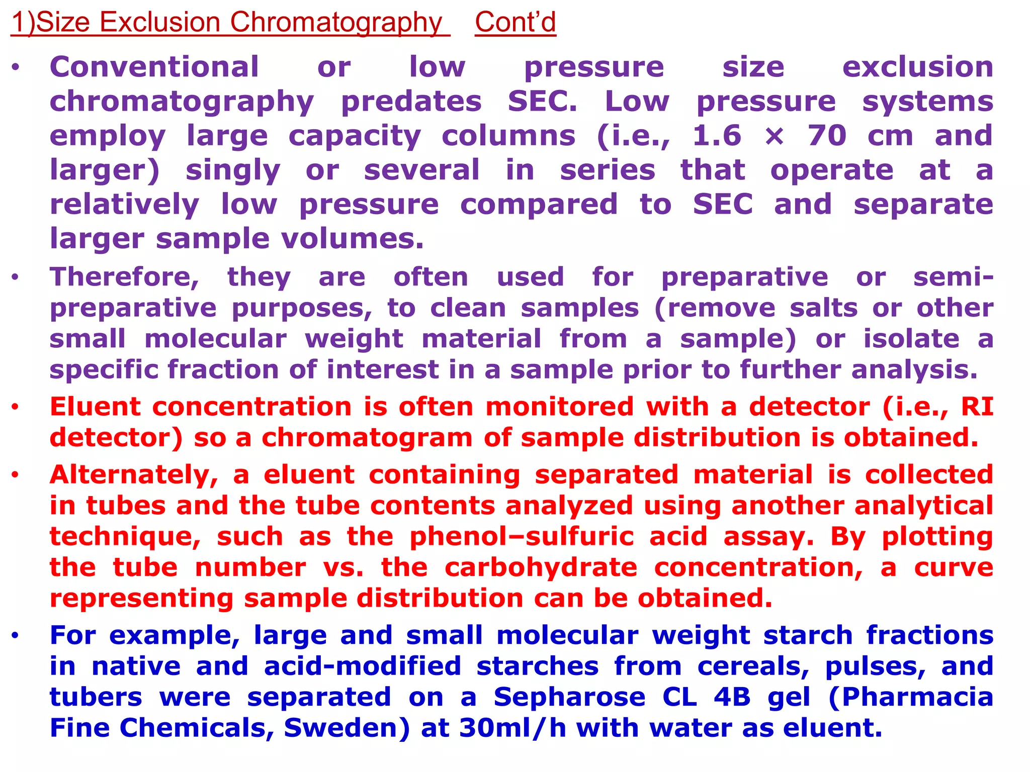 1)Size Exclusion Chromatography Cont’d
• Conventional or low pressure size exclusion
chromatography predates SEC. Low pressure systems
employ large capacity columns (i.e., 1.6 × 70 cm and
larger) singly or several in series that operate at a
relatively low pressure compared to SEC and separate
larger sample volumes.
• Therefore, they are often used for preparative or semi-
preparative purposes, to clean samples (remove salts or other
small molecular weight material from a sample) or isolate a
specific fraction of interest in a sample prior to further analysis.
• Eluent concentration is often monitored with a detector (i.e., RI
detector) so a chromatogram of sample distribution is obtained.
• Alternately, a eluent containing separated material is collected
in tubes and the tube contents analyzed using another analytical
technique, such as the phenol–sulfuric acid assay. By plotting
the tube number vs. the carbohydrate concentration, a curve
representing sample distribution can be obtained.
• For example, large and small molecular weight starch fractions
in native and acid-modified starches from cereals, pulses, and
tubers were separated on a Sepharose CL 4B gel (Pharmacia
Fine Chemicals, Sweden) at 30ml/h with water as eluent.
 