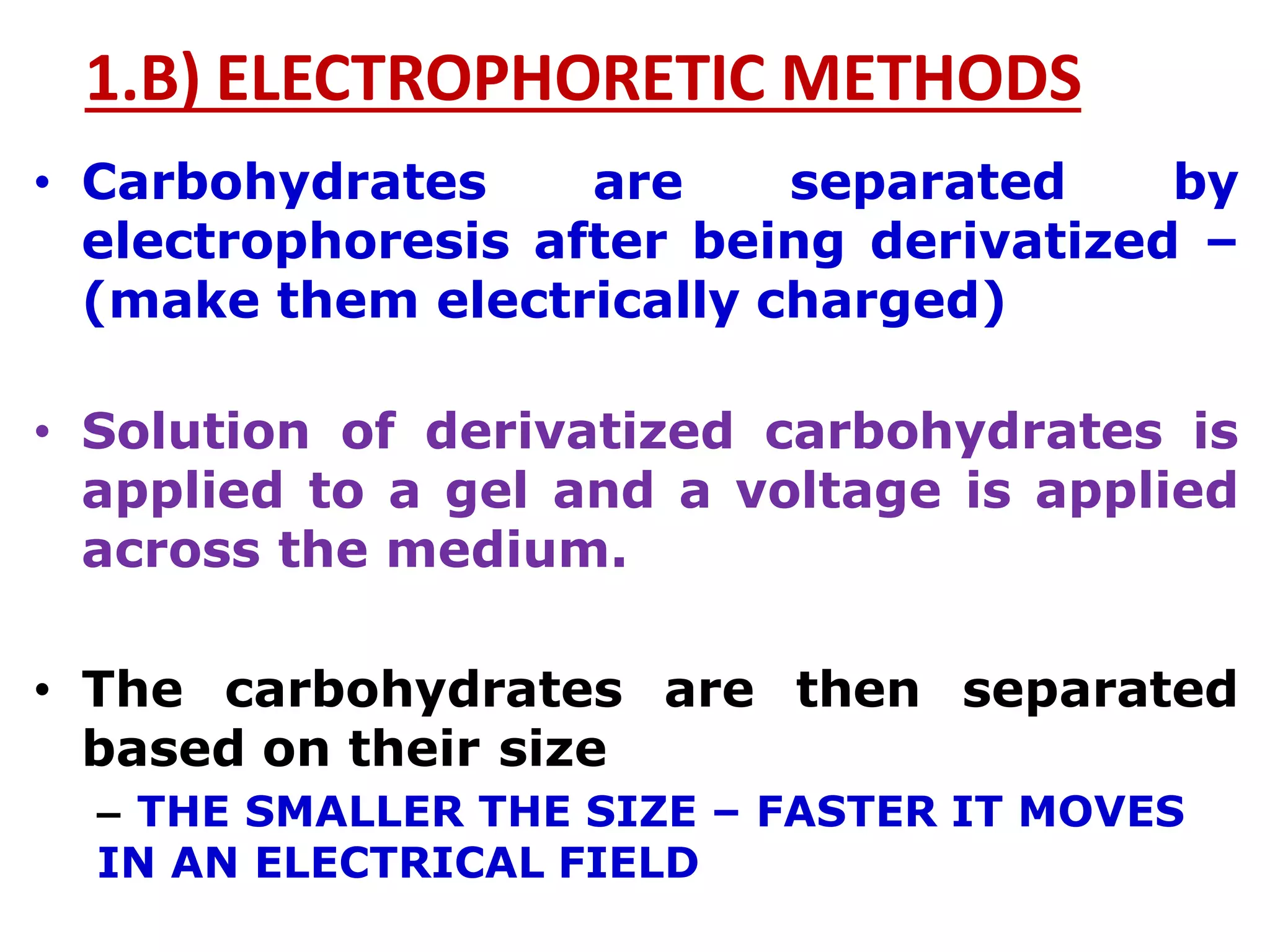 1.B) ELECTROPHORETIC METHODS
• Carbohydrates are separated by
electrophoresis after being derivatized –
(make them electrically charged)
• Solution of derivatized carbohydrates is
applied to a gel and a voltage is applied
across the medium.
• The carbohydrates are then separated
based on their size
– THE SMALLER THE SIZE – FASTER IT MOVES
IN AN ELECTRICAL FIELD
 