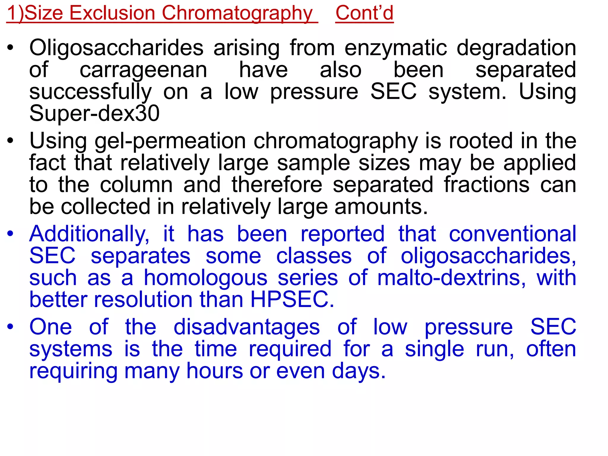 1)Size Exclusion Chromatography Cont’d
• Oligosaccharides arising from enzymatic degradation
of carrageenan have also been separated
successfully on a low pressure SEC system. Using
Super-dex30
• Using gel-permeation chromatography is rooted in the
fact that relatively large sample sizes may be applied
to the column and therefore separated fractions can
be collected in relatively large amounts.
• Additionally, it has been reported that conventional
SEC separates some classes of oligosaccharides,
such as a homologous series of malto-dextrins, with
better resolution than HPSEC.
• One of the disadvantages of low pressure SEC
systems is the time required for a single run, often
requiring many hours or even days.
 