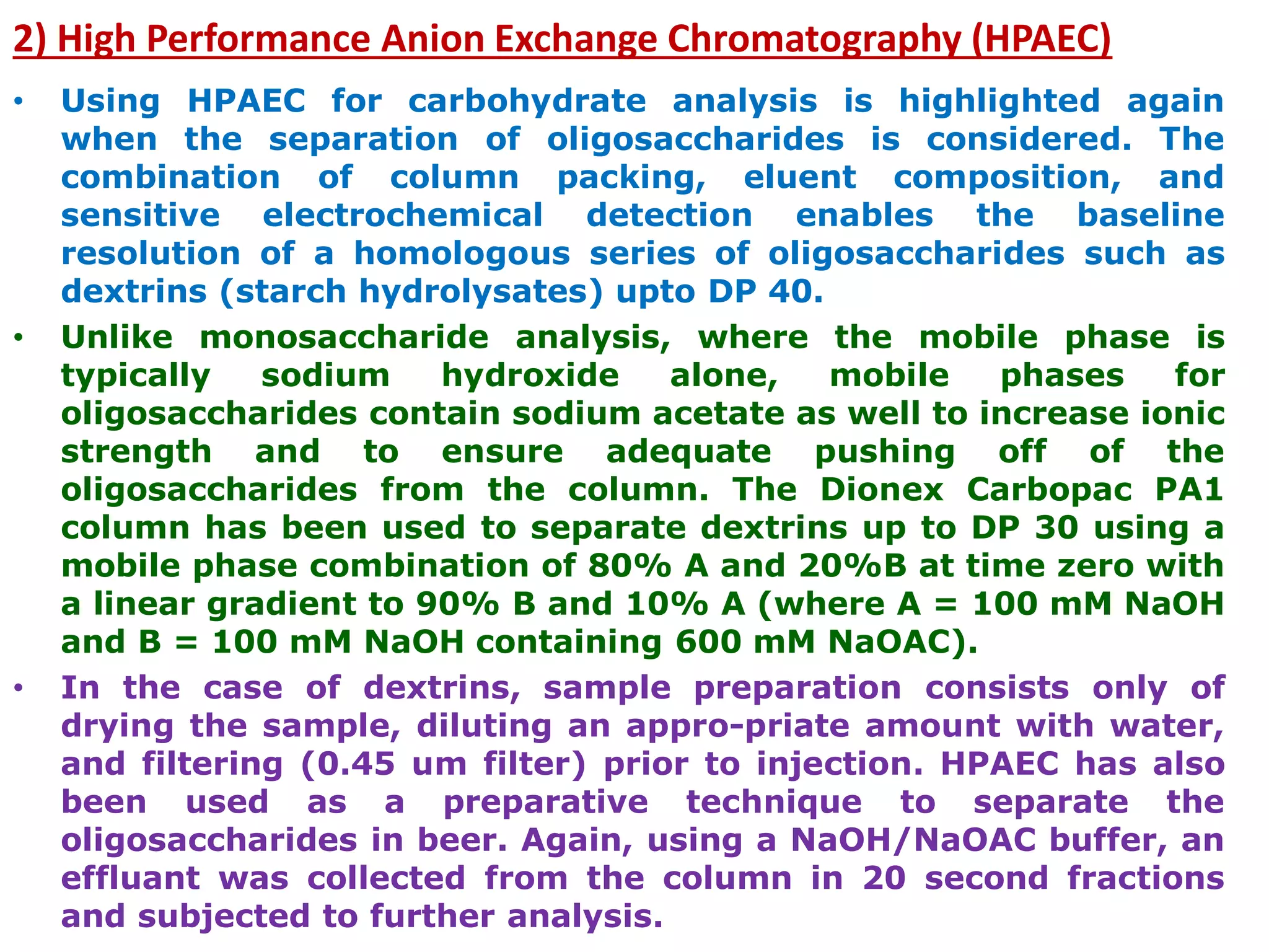 2) High Performance Anion Exchange Chromatography (HPAEC)
• Using HPAEC for carbohydrate analysis is highlighted again
when the separation of oligosaccharides is considered. The
combination of column packing, eluent composition, and
sensitive electrochemical detection enables the baseline
resolution of a homologous series of oligosaccharides such as
dextrins (starch hydrolysates) upto DP 40.
• Unlike monosaccharide analysis, where the mobile phase is
typically sodium hydroxide alone, mobile phases for
oligosaccharides contain sodium acetate as well to increase ionic
strength and to ensure adequate pushing off of the
oligosaccharides from the column. The Dionex Carbopac PA1
column has been used to separate dextrins up to DP 30 using a
mobile phase combination of 80% A and 20%B at time zero with
a linear gradient to 90% B and 10% A (where A = 100 mM NaOH
and B = 100 mM NaOH containing 600 mM NaOAC).
• In the case of dextrins, sample preparation consists only of
drying the sample, diluting an appro-priate amount with water,
and filtering (0.45 um filter) prior to injection. HPAEC has also
been used as a preparative technique to separate the
oligosaccharides in beer. Again, using a NaOH/NaOAC buffer, an
effluant was collected from the column in 20 second fractions
and subjected to further analysis.
 