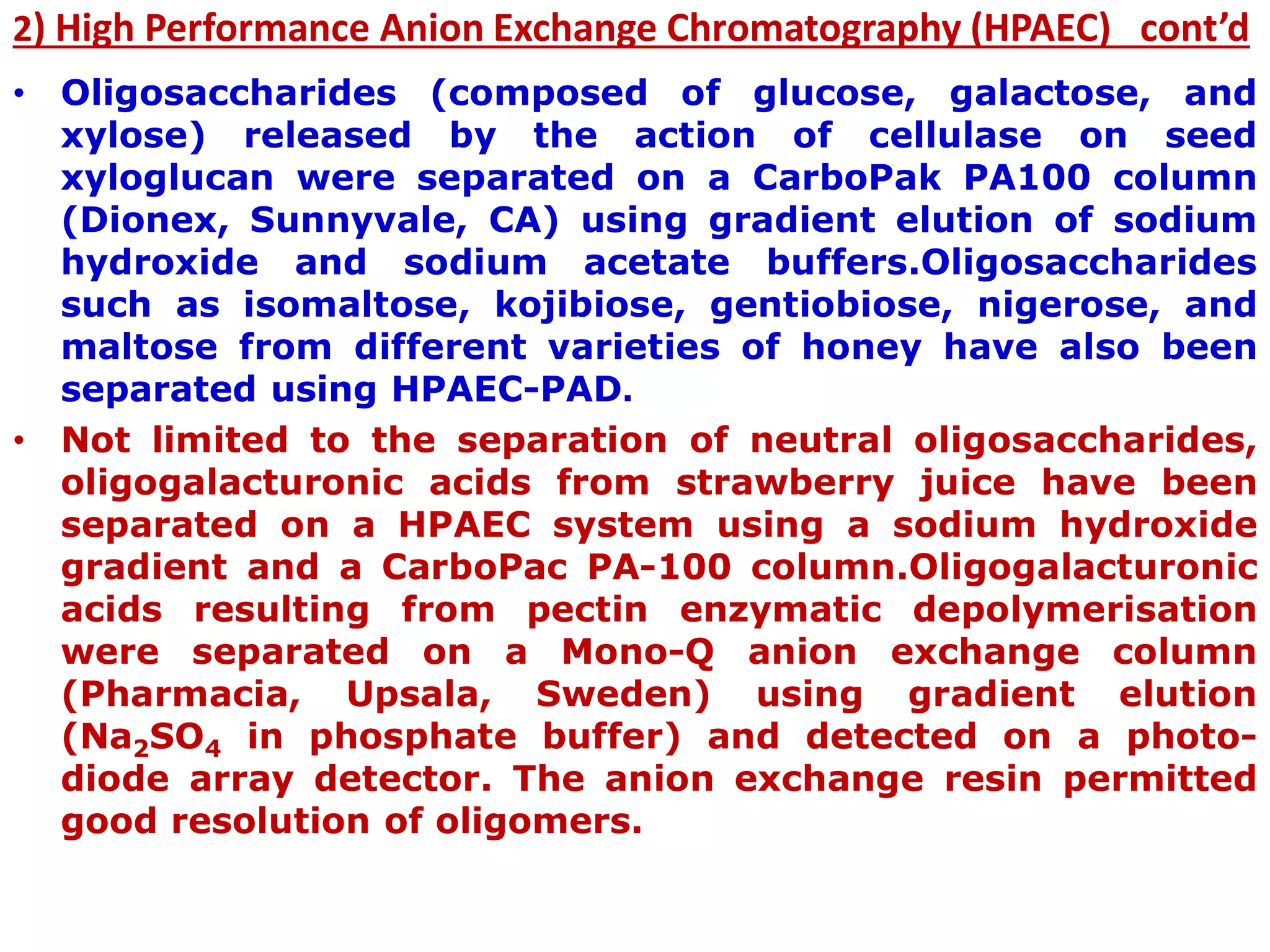 2) High Performance Anion Exchange Chromatography (HPAEC) cont’d
• Oligosaccharides (composed of glucose, galactose, and
xylose) released by the action of cellulase on seed
xyloglucan were separated on a CarboPak PA100 column
(Dionex, Sunnyvale, CA) using gradient elution of sodium
hydroxide and sodium acetate buffers.Oligosaccharides
such as isomaltose, kojibiose, gentiobiose, nigerose, and
maltose from different varieties of honey have also been
separated using HPAEC-PAD.
• Not limited to the separation of neutral oligosaccharides,
oligogalacturonic acids from strawberry juice have been
separated on a HPAEC system using a sodium hydroxide
gradient and a CarboPac PA-100 column.Oligogalacturonic
acids resulting from pectin enzymatic depolymerisation
were separated on a Mono-Q anion exchange column
(Pharmacia, Upsala, Sweden) using gradient elution
(Na2SO4 in phosphate buffer) and detected on a photo-
diode array detector. The anion exchange resin permitted
good resolution of oligomers.
 