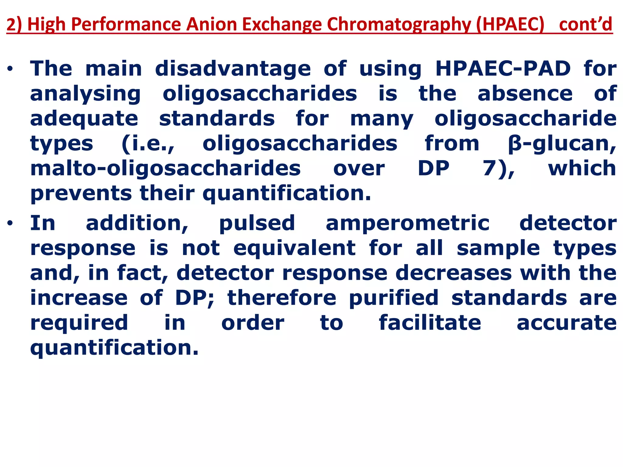 2) High Performance Anion Exchange Chromatography (HPAEC) cont’d
• The main disadvantage of using HPAEC-PAD for
analysing oligosaccharides is the absence of
adequate standards for many oligosaccharide
types (i.e., oligosaccharides from β-glucan,
malto-oligosaccharides over DP 7), which
prevents their quantification.
• In addition, pulsed amperometric detector
response is not equivalent for all sample types
and, in fact, detector response decreases with the
increase of DP; therefore purified standards are
required in order to facilitate accurate
quantification.
 