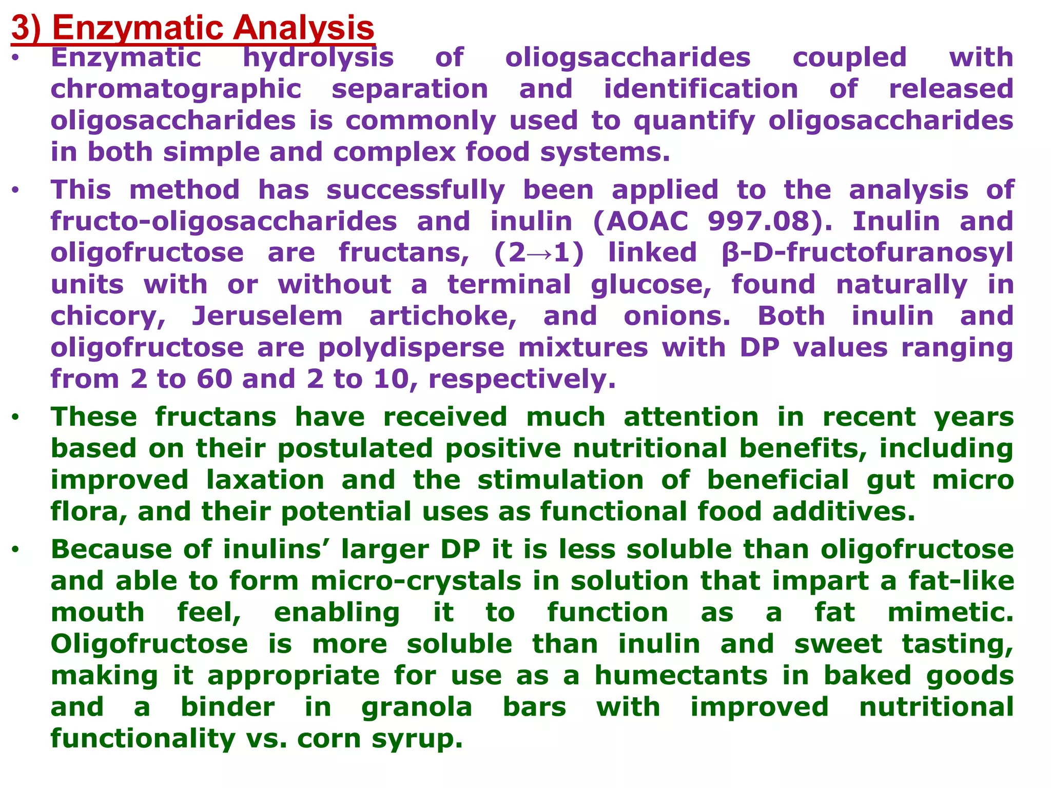 3) Enzymatic Analysis
• Enzymatic hydrolysis of oliogsaccharides coupled with
chromatographic separation and identification of released
oligosaccharides is commonly used to quantify oligosaccharides
in both simple and complex food systems.
• This method has successfully been applied to the analysis of
fructo-oligosaccharides and inulin (AOAC 997.08). Inulin and
oligofructose are fructans, (2→1) linked β-D-fructofuranosyl
units with or without a terminal glucose, found naturally in
chicory, Jeruselem artichoke, and onions. Both inulin and
oligofructose are polydisperse mixtures with DP values ranging
from 2 to 60 and 2 to 10, respectively.
• These fructans have received much attention in recent years
based on their postulated positive nutritional benefits, including
improved laxation and the stimulation of beneficial gut micro
flora, and their potential uses as functional food additives.
• Because of inulins’ larger DP it is less soluble than oligofructose
and able to form micro-crystals in solution that impart a fat-like
mouth feel, enabling it to function as a fat mimetic.
Oligofructose is more soluble than inulin and sweet tasting,
making it appropriate for use as a humectants in baked goods
and a binder in granola bars with improved nutritional
functionality vs. corn syrup.
 