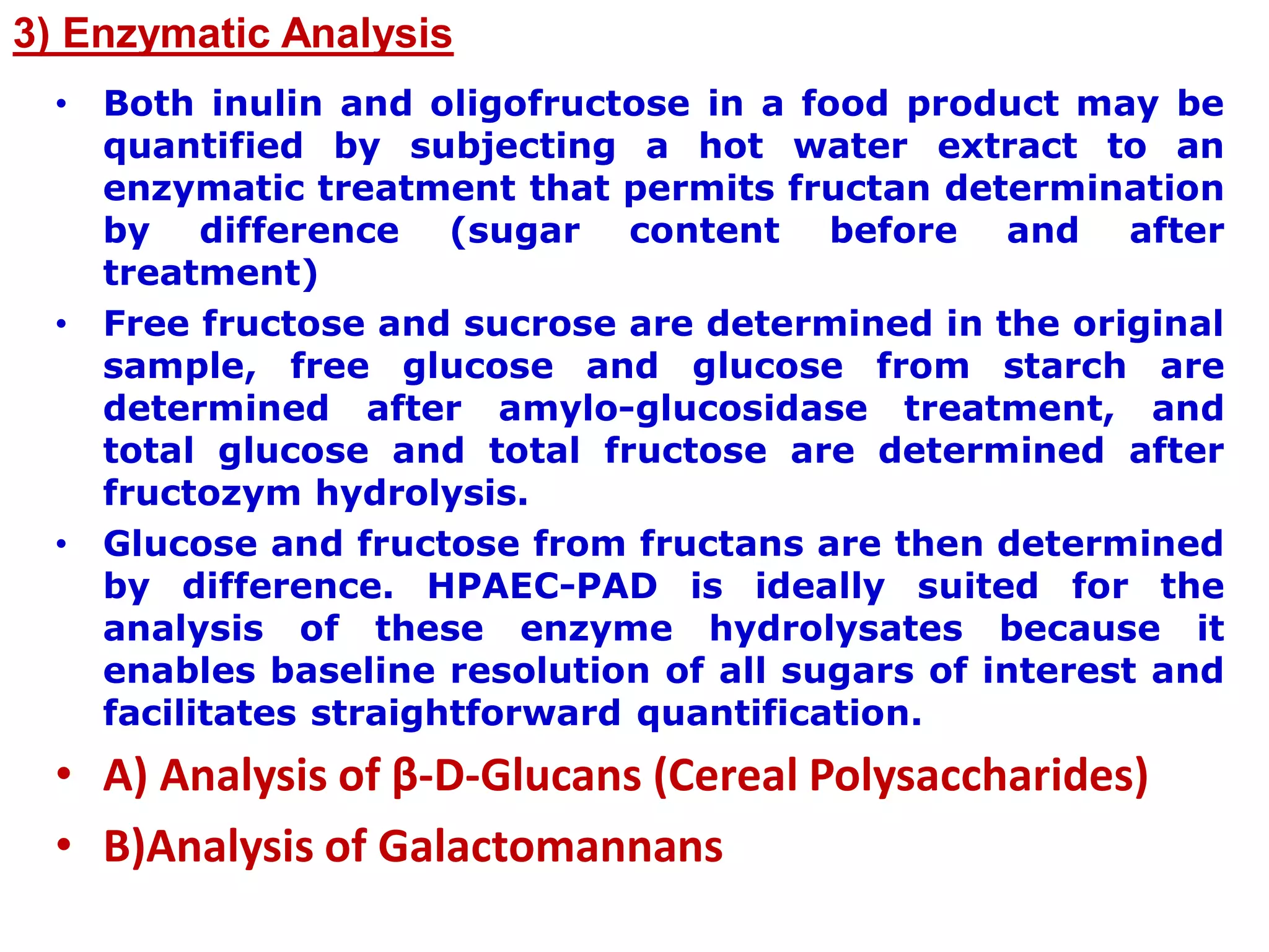 3) Enzymatic Analysis
• Both inulin and oligofructose in a food product may be
quantified by subjecting a hot water extract to an
enzymatic treatment that permits fructan determination
by difference (sugar content before and after
treatment)
• Free fructose and sucrose are determined in the original
sample, free glucose and glucose from starch are
determined after amylo-glucosidase treatment, and
total glucose and total fructose are determined after
fructozym hydrolysis.
• Glucose and fructose from fructans are then determined
by difference. HPAEC-PAD is ideally suited for the
analysis of these enzyme hydrolysates because it
enables baseline resolution of all sugars of interest and
facilitates straightforward quantification.
• A) Analysis of β-D-Glucans (Cereal Polysaccharides)
• B)Analysis of Galactomannans
 