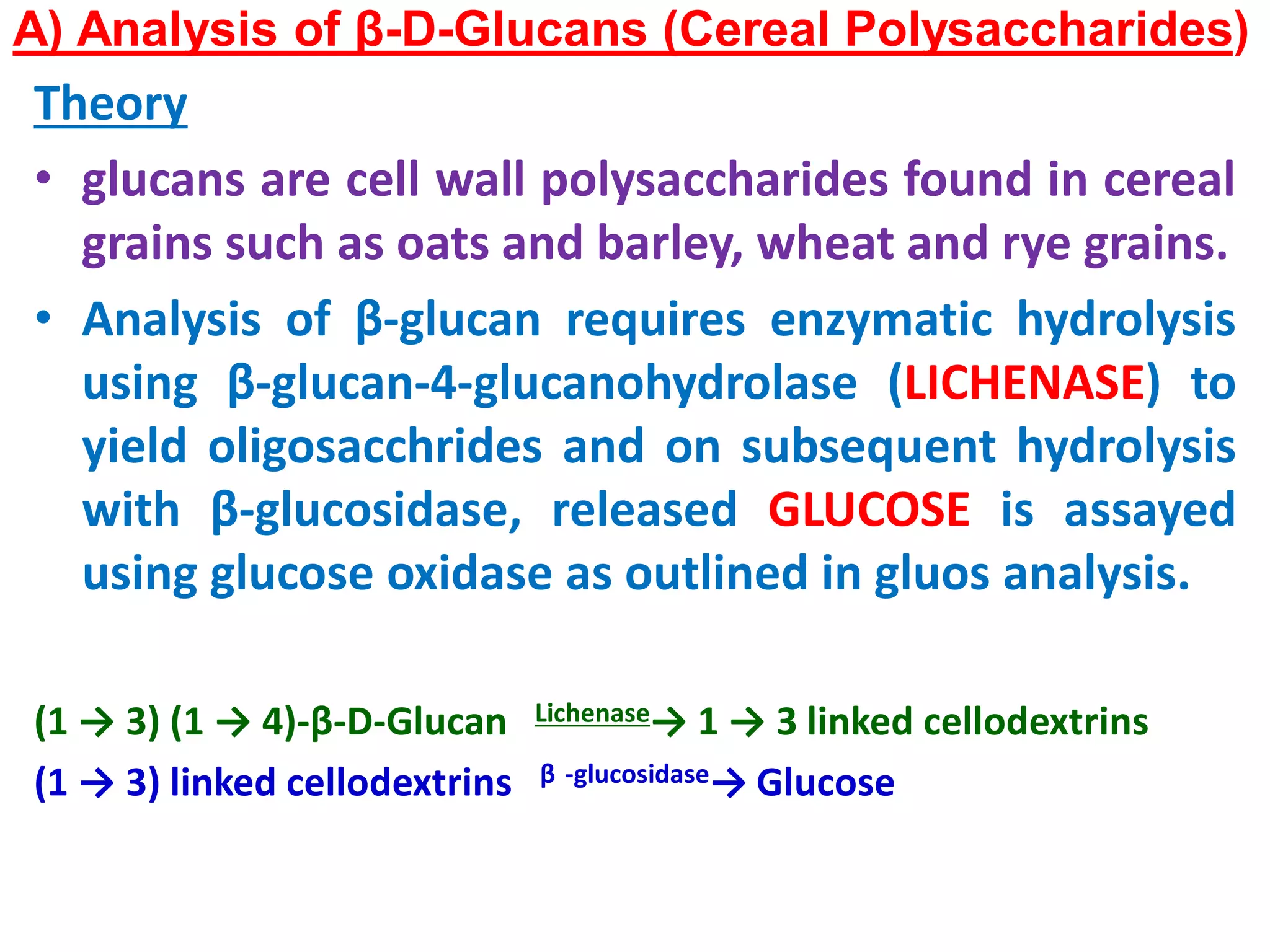 A) Analysis of β-D-Glucans (Cereal Polysaccharides)
Theory
• glucans are cell wall polysaccharides found in cereal
grains such as oats and barley, wheat and rye grains.
• Analysis of β-glucan requires enzymatic hydrolysis
using β-glucan-4-glucanohydrolase (LICHENASE) to
yield oligosacchrides and on subsequent hydrolysis
with β-glucosidase, released GLUCOSE is assayed
using glucose oxidase as outlined in gluos analysis.
(1 → 3) (1 → 4)-β-D-Glucan Lichenase→ 1 → 3 linked cellodextrins
(1 → 3) linked cellodextrins β -glucosidase→ Glucose
 