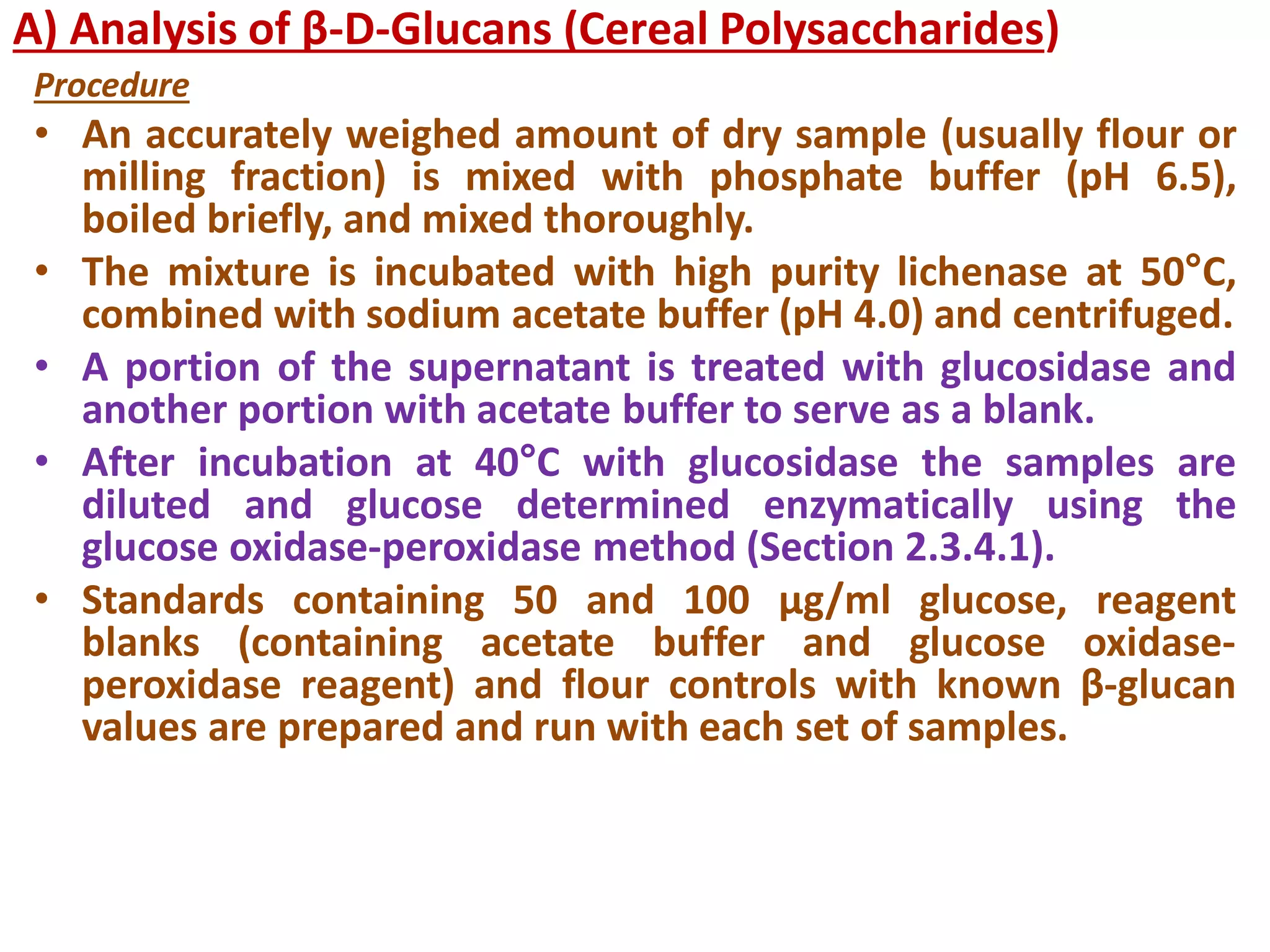 A) Analysis of β-D-Glucans (Cereal Polysaccharides)
Procedure
• An accurately weighed amount of dry sample (usually flour or
milling fraction) is mixed with phosphate buffer (pH 6.5),
boiled briefly, and mixed thoroughly.
• The mixture is incubated with high purity lichenase at 50°C,
combined with sodium acetate buffer (pH 4.0) and centrifuged.
• A portion of the supernatant is treated with glucosidase and
another portion with acetate buffer to serve as a blank.
• After incubation at 40°C with glucosidase the samples are
diluted and glucose determined enzymatically using the
glucose oxidase-peroxidase method (Section 2.3.4.1).
• Standards containing 50 and 100 µg/ml glucose, reagent
blanks (containing acetate buffer and glucose oxidase-
peroxidase reagent) and flour controls with known β-glucan
values are prepared and run with each set of samples.
 