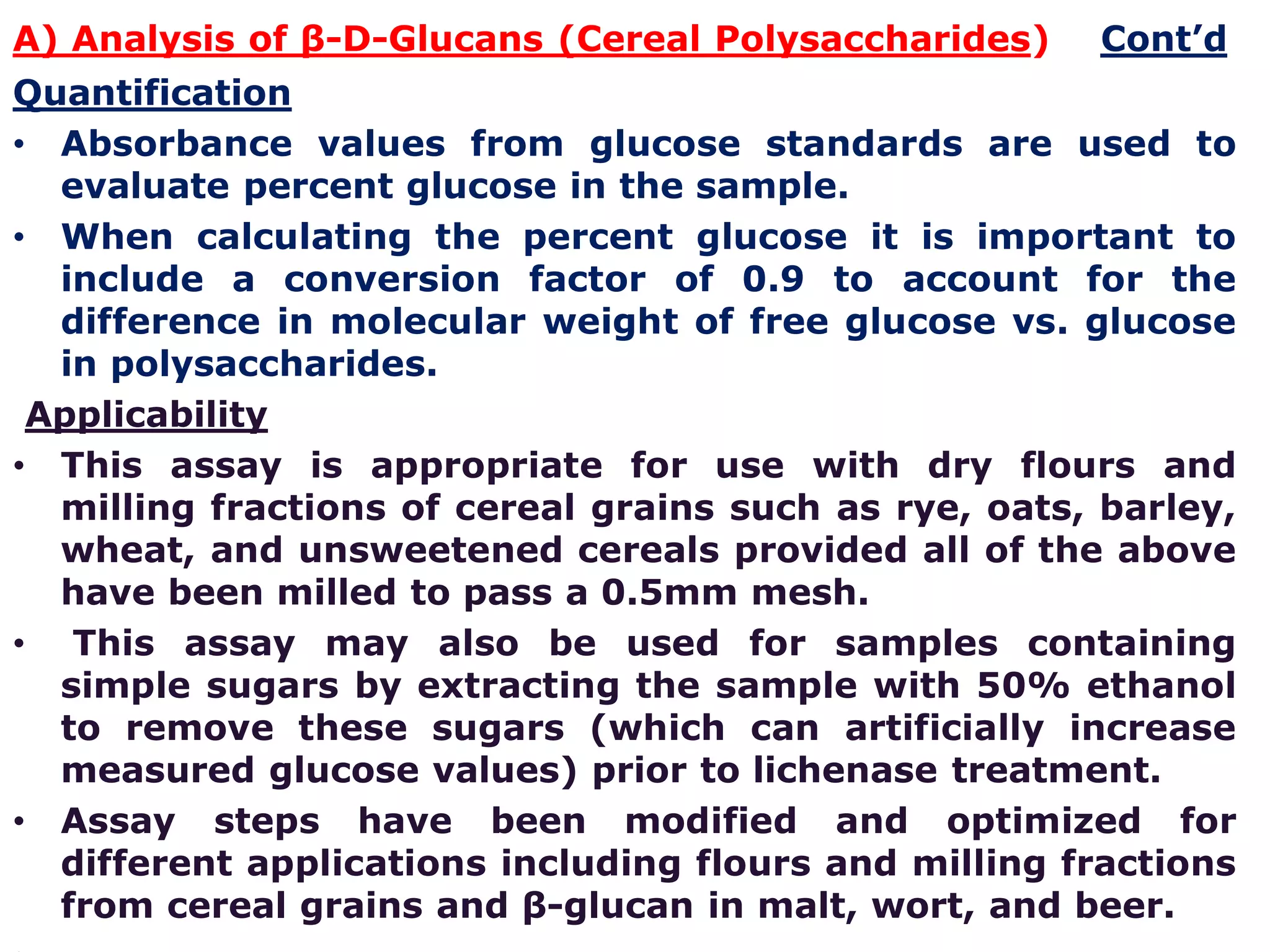 A) Analysis of β-D-Glucans (Cereal Polysaccharides) Cont’d
Quantification
• Absorbance values from glucose standards are used to
evaluate percent glucose in the sample.
• When calculating the percent glucose it is important to
include a conversion factor of 0.9 to account for the
difference in molecular weight of free glucose vs. glucose
in polysaccharides.
Applicability
• This assay is appropriate for use with dry flours and
milling fractions of cereal grains such as rye, oats, barley,
wheat, and unsweetened cereals provided all of the above
have been milled to pass a 0.5mm mesh.
• This assay may also be used for samples containing
simple sugars by extracting the sample with 50% ethanol
to remove these sugars (which can artificially increase
measured glucose values) prior to lichenase treatment.
• Assay steps have been modified and optimized for
different applications including flours and milling fractions
from cereal grains and β-glucan in malt, wort, and beer.
 