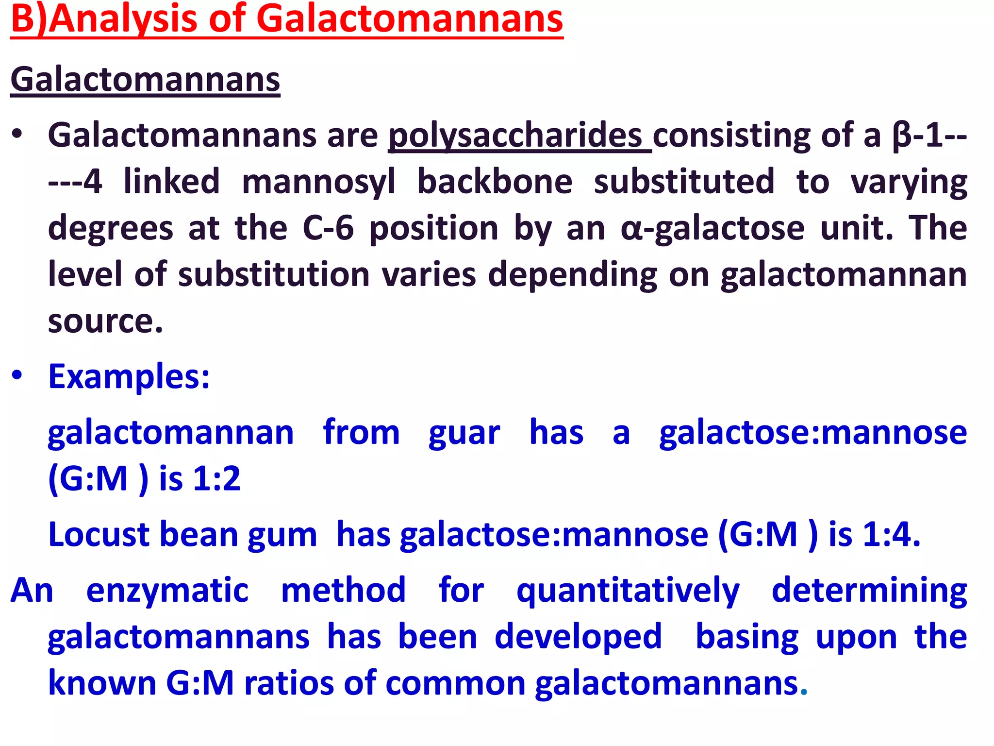 B)Analysis of Galactomannans
Galactomannans
• Galactomannans are polysaccharides consisting of a β-1--
---4 linked mannosyl backbone substituted to varying
degrees at the C-6 position by an α-galactose unit. The
level of substitution varies depending on galactomannan
source.
• Examples:
galactomannan from guar has a galactose:mannose
(G:M ) is 1:2
Locust bean gum has galactose:mannose (G:M ) is 1:4.
An enzymatic method for quantitatively determining
galactomannans has been developed basing upon the
known G:M ratios of common galactomannans.
 