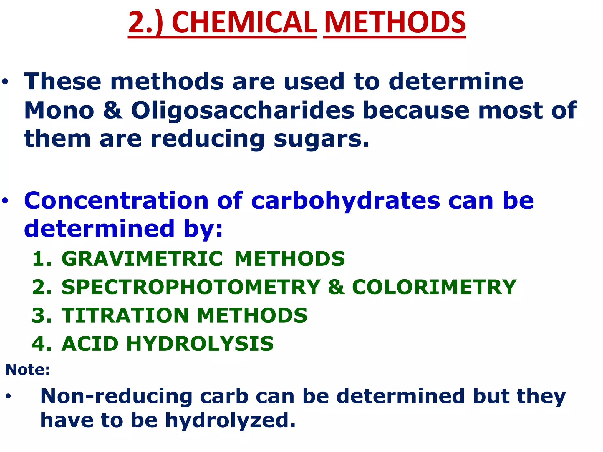 2.) CHEMICAL METHODS
• These methods are used to determine
Mono & Oligosaccharides because most of
them are reducing sugars.
• Concentration of carbohydrates can be
determined by:
1. GRAVIMETRIC METHODS
2. SPECTROPHOTOMETRY & COLORIMETRY
3. TITRATION METHODS
4. ACID HYDROLYSIS
Note:
• Non-reducing carb can be determined but they
have to be hydrolyzed.
 